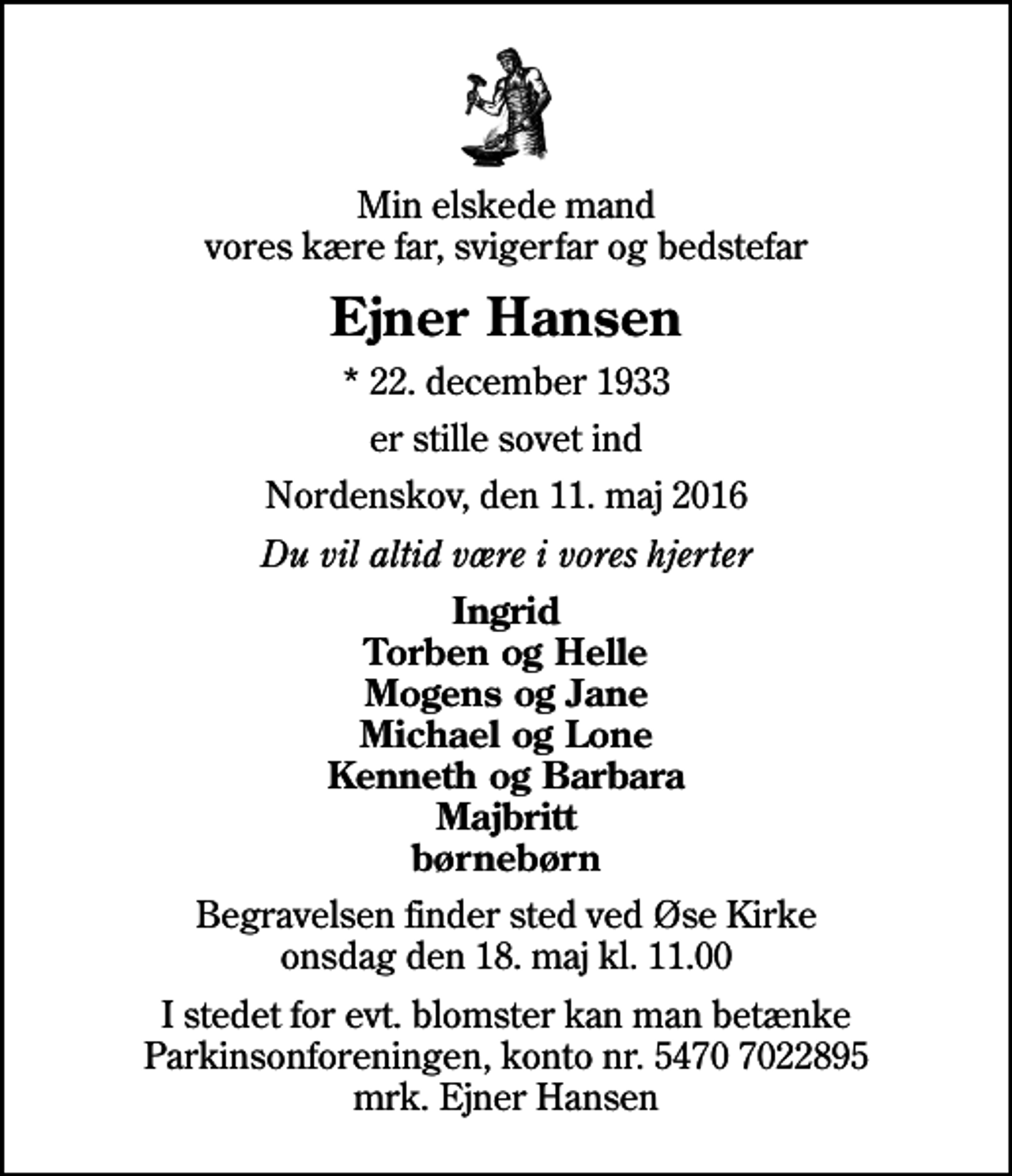 <p>Min elskede mand vores kære far, svigerfar og bedstefar<br />Ejner Hansen<br />* 22. december 1933<br />er stille sovet ind<br />Nordenskov, den 11. maj 2016<br />Du vil altid være i vores hjerter<br />Ingrid Torben og Helle Mogens og Jane Michael og Lone Kenneth og Barbara Majbritt børnebørn<br />Begravelsen finder sted ved Øse Kirke onsdag den 18. maj kl. 11.00<br />I stedet for evt. blomster kan man betænke<br />Parkinsonforeningen kontonr.54707022895mrk. Ejner<br />Hansen</p>