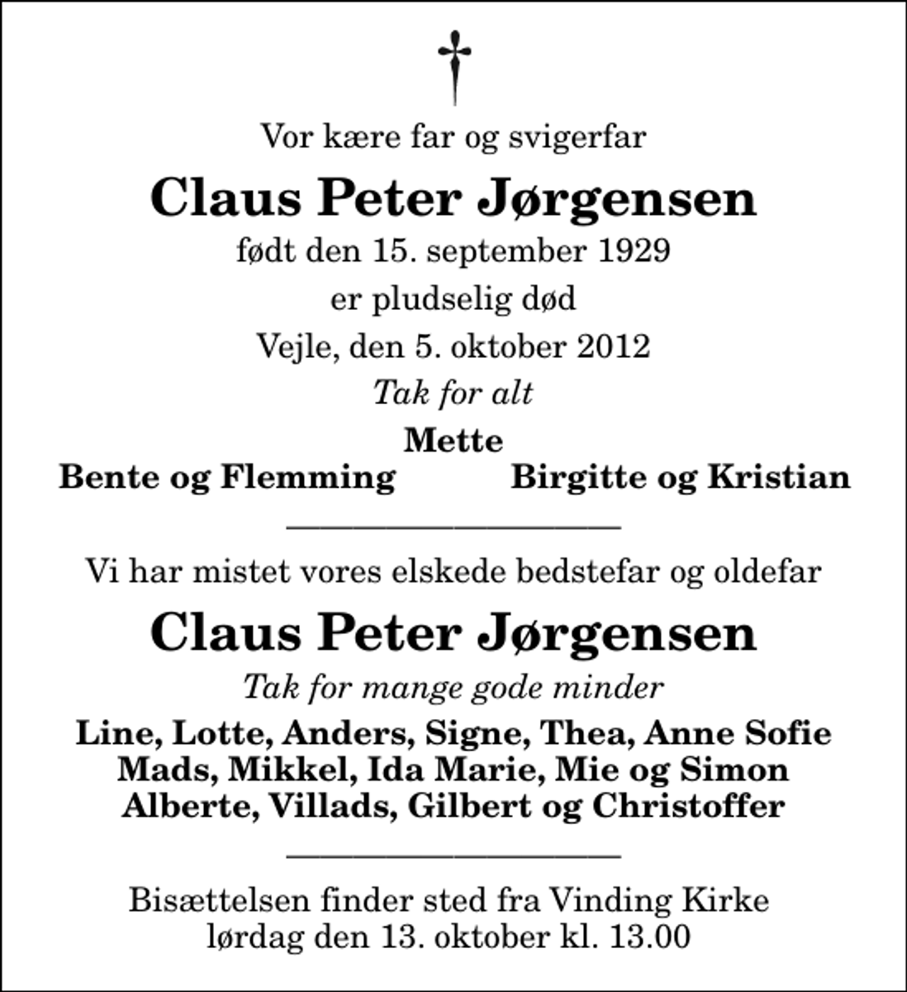 <p>Vor kære far og svigerfar<br />Claus Peter Jørgensen<br />født den 15. september 1929<br />er pludselig død<br />Vejle, den 5. oktober 2012<br />Tak for alt<br />Mette<br />Bente og Flemming<br />Birgitte og Kristian<br />Vi har mistet vores elskede bedstefar og oldefar<br />Claus Peter Jørgensen<br />Tak for mange gode minder<br />Line, Lotte, Anders, Signe, Thea, Anne Sofie Mads, Mikkel, Ida Marie, Mie og Simon Alberte, Villads, Gilbert og Christoffer<br />Bisættelsen finder sted fra Vinding Kirke lørdag den 13. oktober kl. 13.00</p>