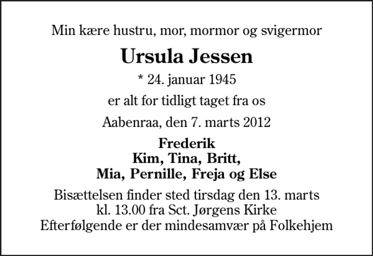 <p>Min kære hustru, mor, mormor og svigermor<br />Ursula Jessen<br />* 24. januar 1945<br />er alt for tidligt taget fra os<br />Aabenraa, den 7. marts 2012<br />Frederik Kim, Tina, Britt, Mia, Pernille, Freja og Else<br />Bisættelsen finder sted tirsdag den 13. marts kl. 13.00 fra Sankt Jørgens Kirke Efterfølgende er der mindesamvær på Folkehjem</p>