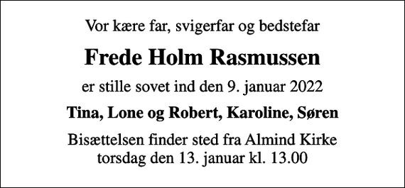 <p>Vor kære far, svigerfar og bedstefar<br />Frede Holm Rasmussen<br />er stille sovet ind den 9. januar 2022<br />Tina, Lone og Robert, Karoline, Søren<br />Bisættelsen finder sted fra Almind Kirke torsdag den 13. januar kl. 13.00</p>