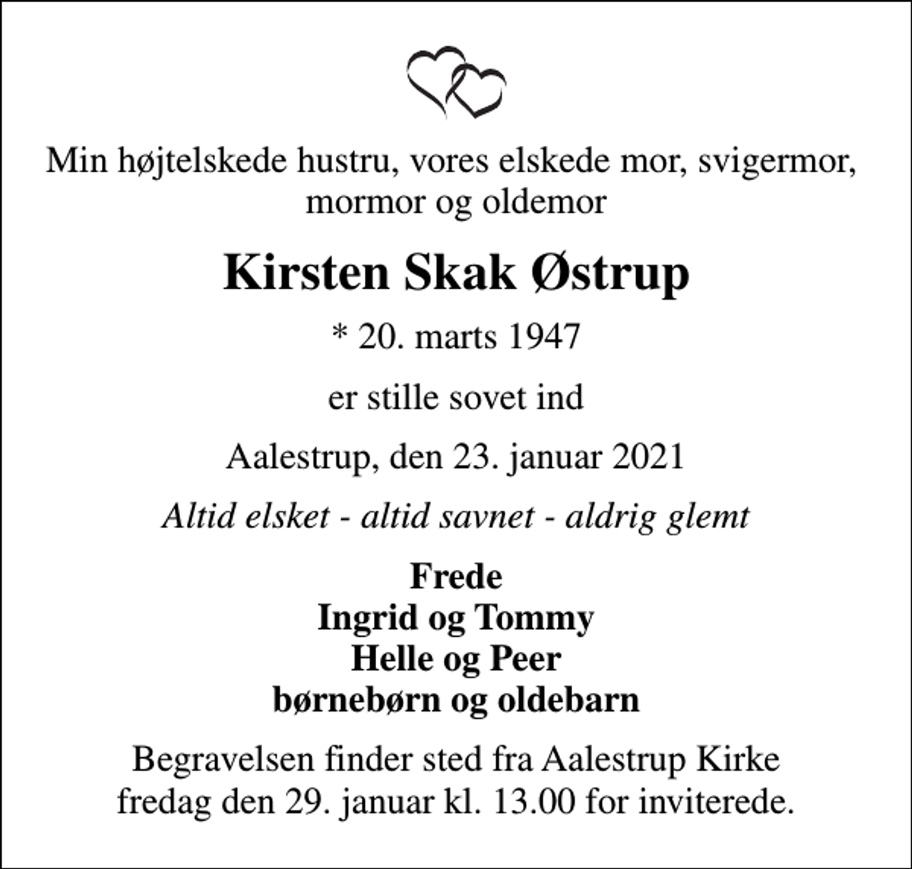 <p>Min højtelskede hustru, vores elskede mor, svigermor, mormor og oldemor<br />Kirsten Skak Østrup<br />* 20. marts 1947<br />er stille sovet ind<br />Aalestrup, den 23. januar 2021<br />Altid elsket - altid savnet - aldrig glemt<br />Frede Ingrid og Tommy Helle og Peer børnebørn og oldebarn<br />Begravelsen finder sted fra Aalestrup Kirke fredag den 29. januar kl. 13.00 for inviterede.</p>