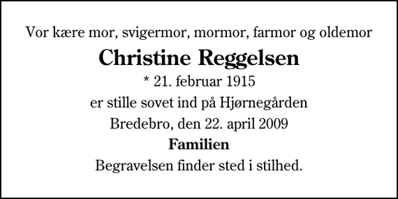 <p>Vor kære mor, svigermor, mormor, farmor og oldemor<br />Christine Reggelsen<br />* 21. februar 1915<br />er stille sovet ind på Hjørnegården<br />Bredebro, den 22. april 2009<br />Familien<br />Begravelsen finder sted i stilhed.</p>