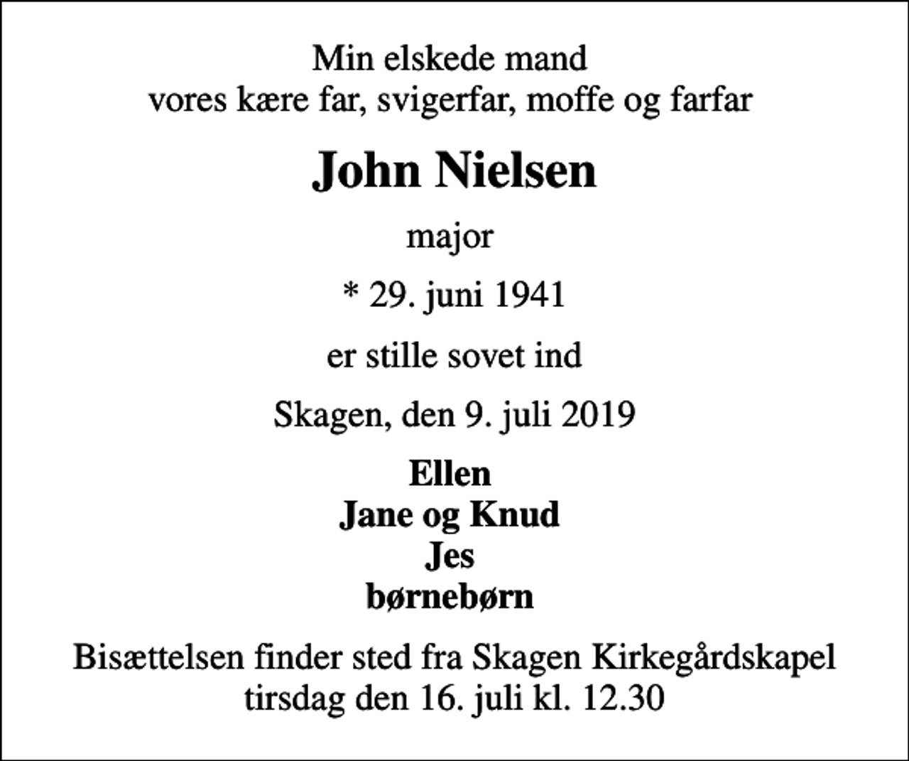 <p>Min elskede mand vores kære far, svigerfar, moffe og farfar<br />John Nielsen<br />major<br />* 29. juni 1941<br />er stille sovet ind<br />Skagen, den 9. juli 2019<br />Ellen Jane og Knud Jes børnebørn<br />Bisættelsen finder sted fra Skagen Kirkegårdskapel tirsdag den 16. juli kl. 12.30</p>