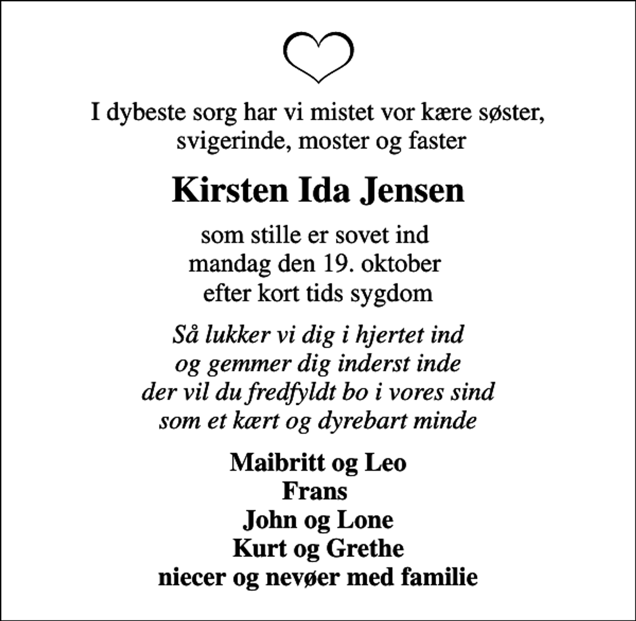<p>I dybeste sorg har vi mistet vor kære søster, svigerinde, moster og faster<br />Kirsten Ida Jensen<br />som stille er sovet ind mandag den 19. oktober efter kort tids sygdom<br />Så lukker vi dig i hjertet ind og gemmer dig inderst inde der vil du fredfyldt bo i vores sind som et kært og dyrebart minde<br />Maibritt og Leo Frans John og Lone Kurt og Grethe niecer og nevøer med familie</p>