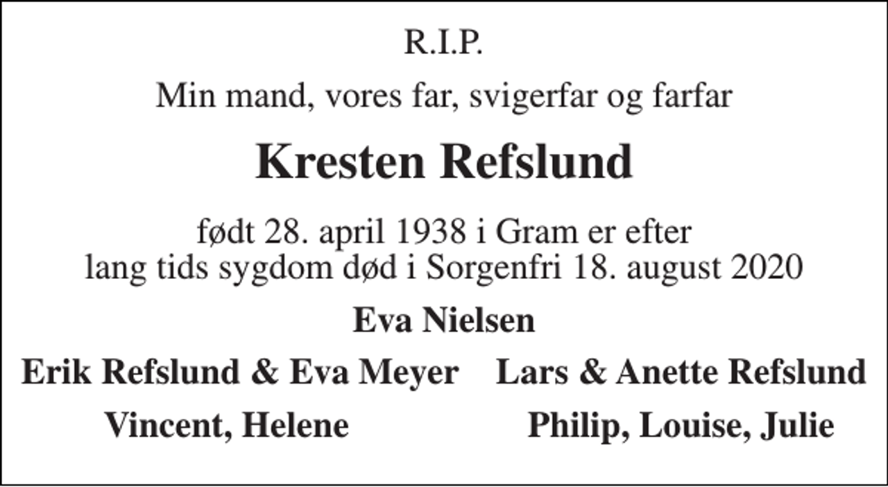 <p>R.I.P.<br />Min mand, vores far, svigerfar og farfar<br />Kresten Refslund<br />født 28. april 1938 i Gram er efter lang tids sygdom død i Sorgenfri 18. august 2020<br />Eva Nielsen<br />Erik Refslund &amp; Eva Meyer Lars &amp; Anette Refslund<br />Vincent, Helene<br />Philip, Louise, Julie</p>
