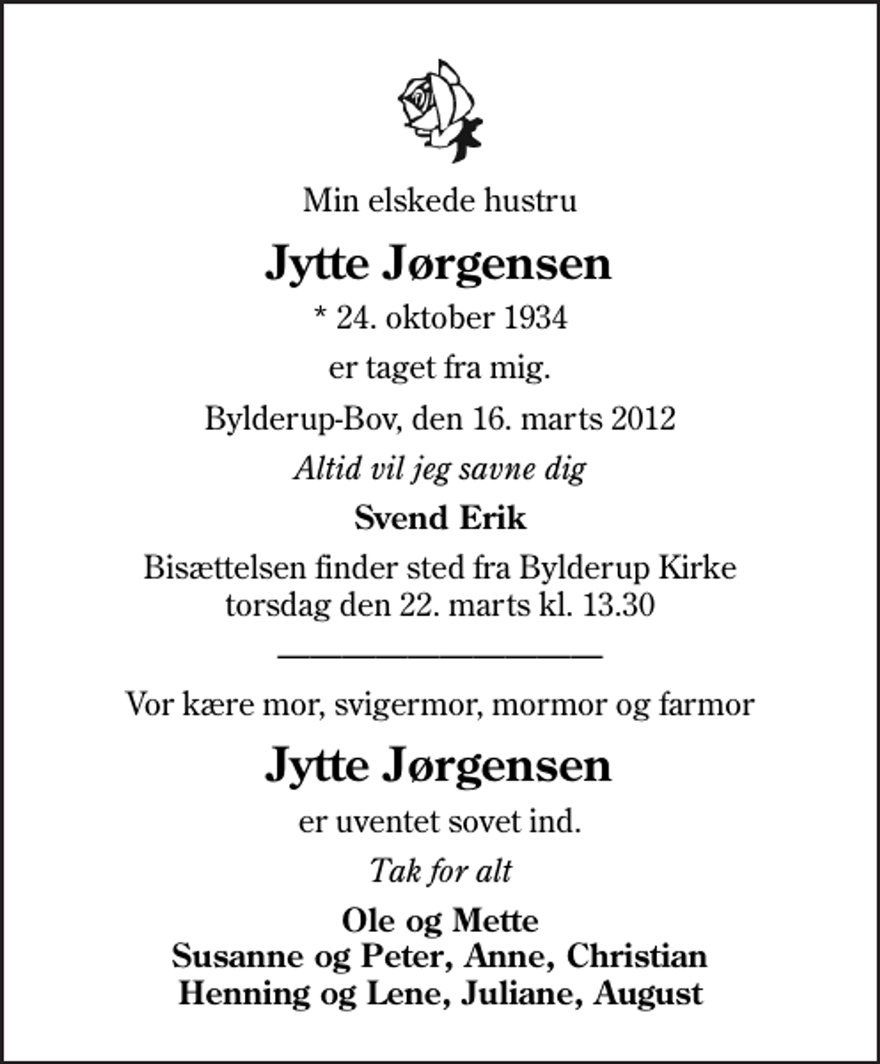 <p>Min elskede hustru<br />Jytte Jørgensen<br />* 24. oktober 1934<br />er taget fra mig.<br />Bylderup-Bov, den 16. marts 2012<br />Altid vil jeg savne dig<br />Svend Erik<br />Bisættelsen finder sted fra Bylderup Kirke torsdag den 22. marts kl. 13.30<br />Vor kære mor, svigermor, mormor og farmor<br />Jytte Jørgensen<br />er uventet sovet ind.<br />Tak for alt<br />Ole og Mette Susanne og Peter, Anne, Christian Henning og Lene, Juliane, August</p>
