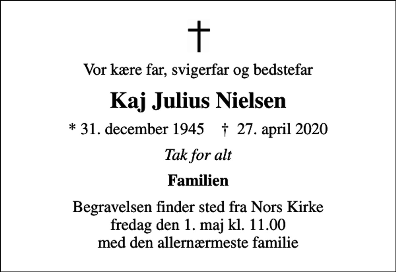 <p>Vor kære far, svigerfar og bedstefar<br />Kaj Julius Nielsen<br />* 31. december 1945 ✝ 27. april 2020<br />Tak for alt<br />Familien<br />Begravelsen finder sted fra Nors Kirke fredag den 1. maj kl. 11.00 med den allernærmeste familie</p>
