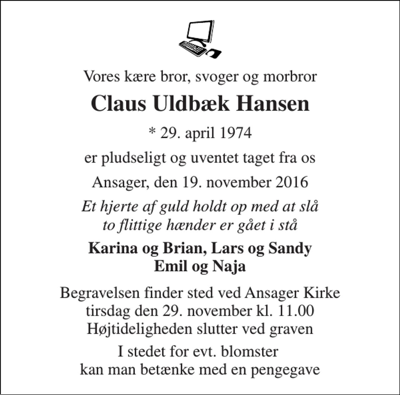 <p>Vores kære bror, svoger og morbror<br />Claus Uldbæk Hansen<br />* 29. april 1974<br />er pludseligt og uventet taget fra os<br />Ansager, den 19. november 2016<br />Et hjerte af guld holdt op med at slå to flittige hænder er gået i stå<br />Karina og Brian, Lars og Sandy Emil og Naja<br />Begravelsen finder sted ved Ansager Kirke tirsdag den 29. november kl. 11.00 Højtideligheden slutter ved graven<br />I stedet for evt. blomster kan man betænke med en pengegave</p>