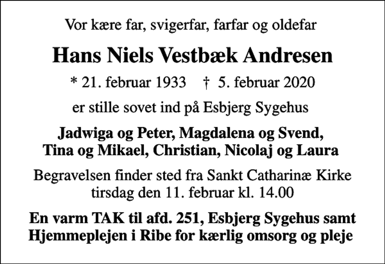 <p>Vor kære far, svigerfar, farfar og oldefar<br />Hans Niels Vestbæk Andresen<br />* 21. februar 1933 ✝ 5. februar 2020<br />er stille sovet ind på Esbjerg Sygehus<br />Jadwiga og Peter, Magdalena og Svend, Tina og Mikael, Christian, Nicolaj og Laura<br />Begravelsen finder sted fra Sankt Catharinæ Kirke tirsdag den 11. februar kl. 14.00<br />En varm TAK til afd. 251, Esbjerg Sygehus samt Hjemmeplejen i Ribe for kærlig omsorg og pleje</p>