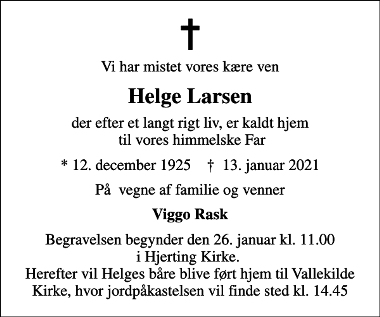 <p>Vi har mistet vores kære ven<br />Helge Larsen<br />der efter et langt rigt liv, er kaldt hjem til vores himmelske Far<br />* 12. december 1925 ✝ 13. januar 2021<br />På vegne af familie og venner<br />Viggo Rask<br />Begravelsen begynder den 26. januar kl. 11.00 i Hjerting Kirke. Herefter vil Helges båre blive ført hjem til Vallekilde Kirke, hvor jordpåkastelsen vil finde sted kl. 14.45</p>