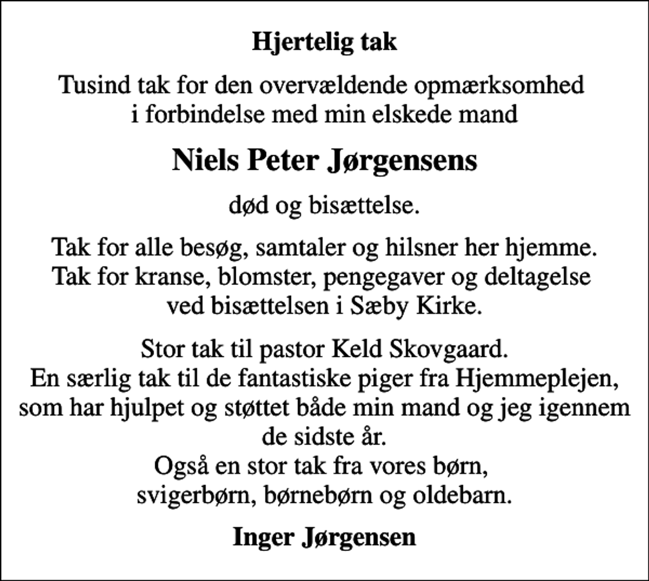 <p>Hjertelig tak<br />Tusind tak for den overvældende opmærksomhed i forbindelse med min elskede mand<br />Niels Peter Jørgensens<br />død og bisættelse.<br />Tak for alle besøg, samtaler og hilsner her hjemme. Tak for kranse, blomster, pengegaver og deltagelse ved bisættelsen i Sæby Kirke.<br />Stor tak til pastor Keld Skovgaard. En særlig tak til de fantastiske piger fra Hjemmeplejen, som har hjulpet og støttet både min mand og jeg igennem de sidste år. Også en stor tak fra vores børn, svigerbørn, børnebørn og oldebarn.<br />Inger Jørgensen</p>