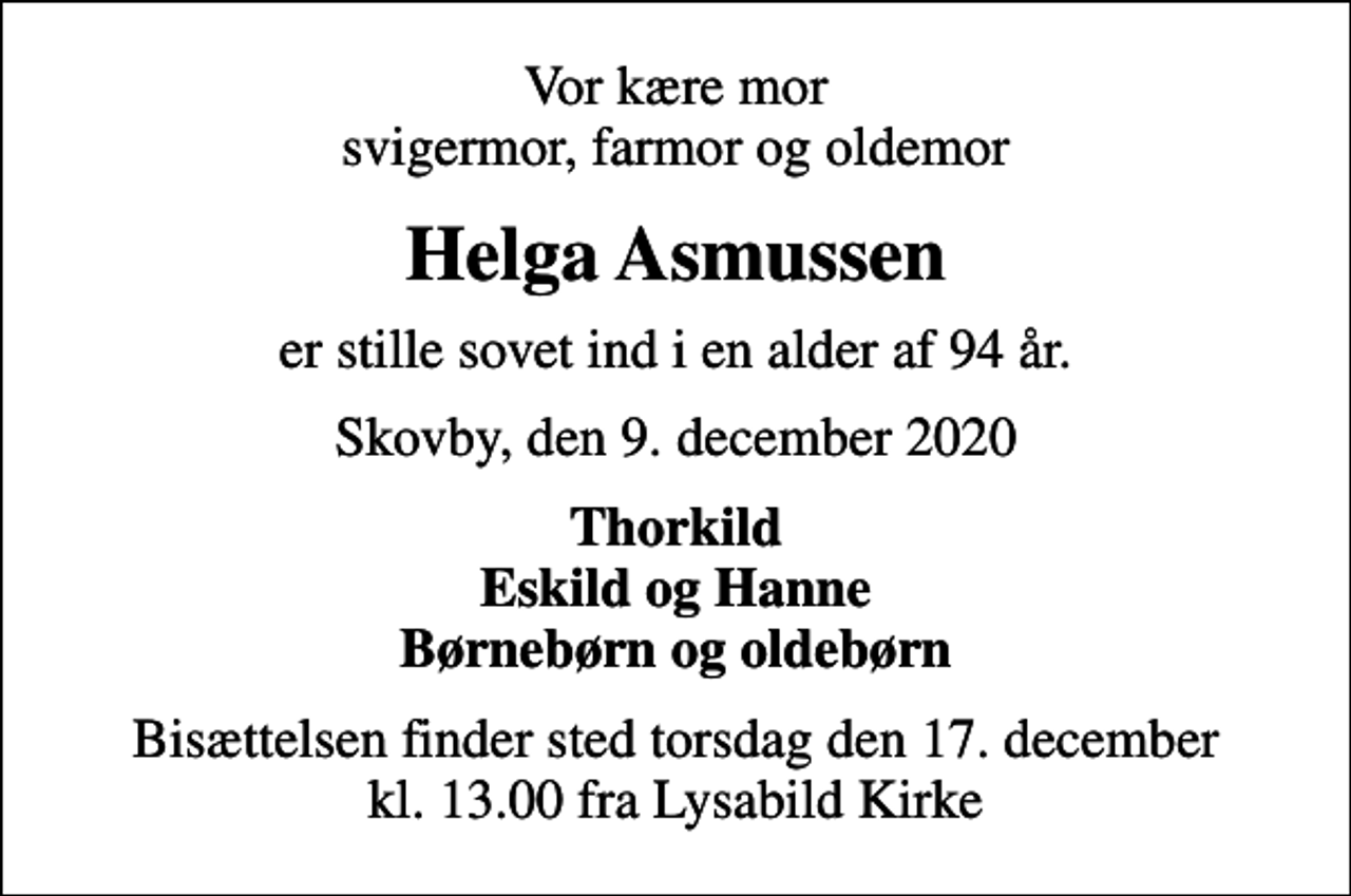 <p>Vor kære mor svigermor, farmor og oldemor<br />Helga Asmussen<br />er stille sovet ind i en alder af 94 år.<br />Skovby, den 9. december 2020<br />Thorkild Eskild og Hanne Børnebørn og oldebørn<br />Bisættelsen finder sted torsdag den 17. december kl. 13.00 fra Lysabild Kirke</p>