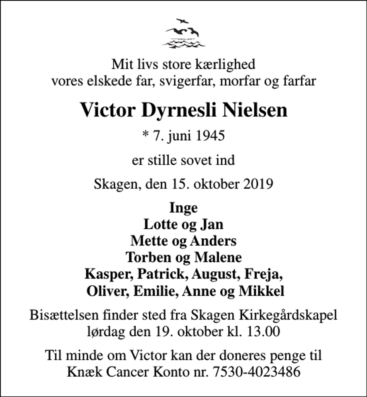 <p>Mit livs store kærlighed vores elskede far, svigerfar, morfar og farfar<br />Victor Dyrnesli Nielsen<br />* 7. juni 1945<br />er stille sovet ind<br />Skagen, den 15. oktober 2019<br />Inge Lotte og Jan Mette og Anders Torben og Malene Kasper, Patrick, August, Freja, Oliver, Emilie, Anne og Mikkel<br />Bisættelsen finder sted fra Skagen Kirkegårdskapel lørdag den 19. oktober kl. 13.00<br />Til minde om Victor kan der doneres penge til Knæk Cancer Konto nr. 7530-4023486</p>