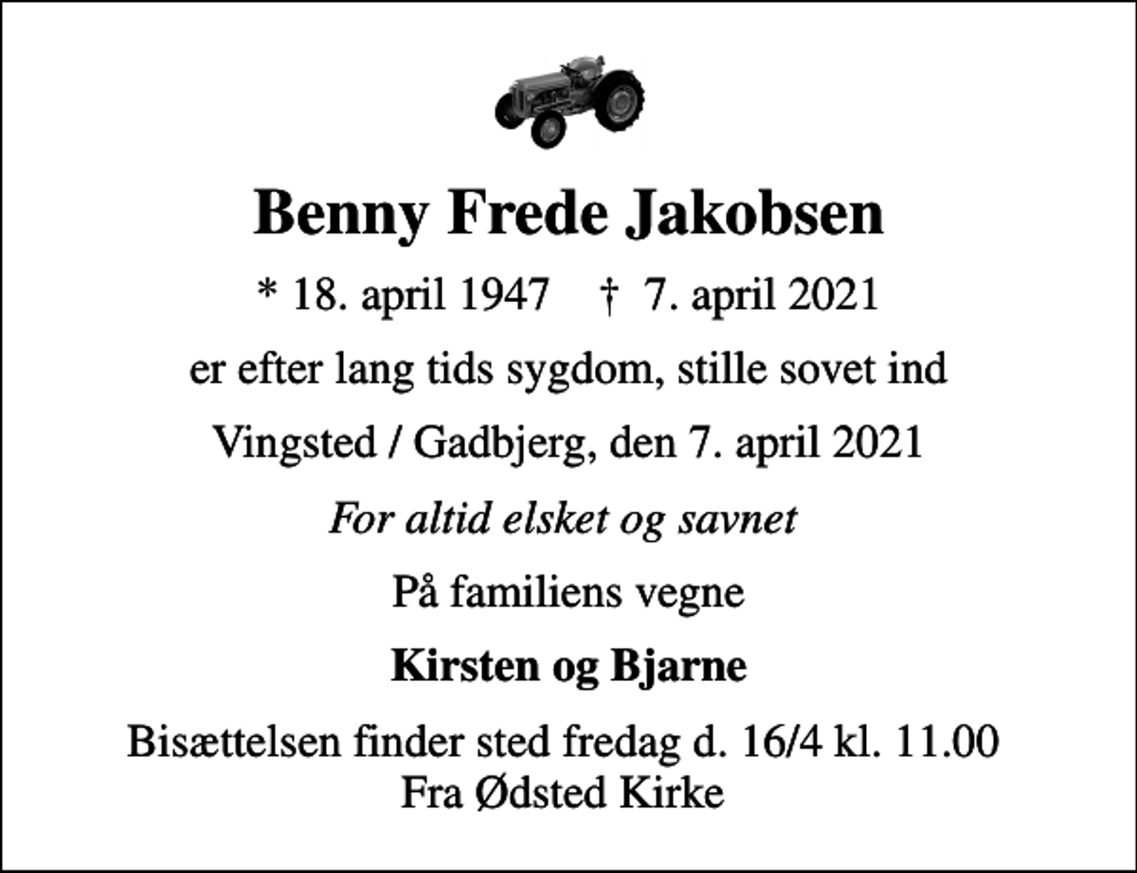 <p>Benny Frede Jakobsen<br />* 18. april 1947 ✝ 7. april 2021<br />er efter lang tids sygdom, stille sovet ind<br />Vingsted / Gadbjerg, den 7. april 2021<br />For altid elsket og savnet<br />På familiens vegne<br />Kirsten og Bjarne<br />Bisættelsen finder sted fredag d. 16/4 kl. 11.00 Fra Ødsted Kirke</p>