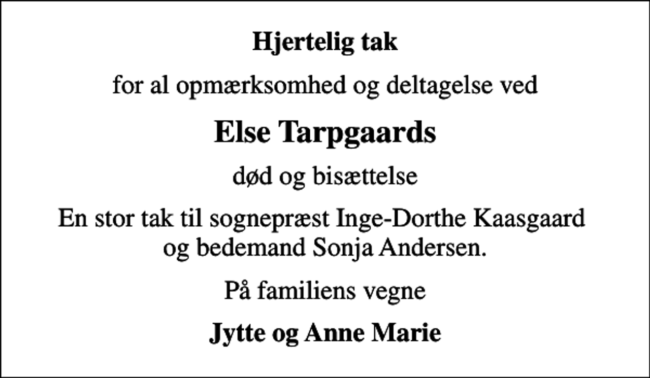 <p>Hjertelig tak<br />for al opmærksomhed og deltagelse ved<br />Else Tarpgaards<br />død og bisættelse<br />En stor tak til sognepræst Inge-Dorthe Kaasgaard og bedemand Sonja Andersen.<br />På familiens vegne<br />Jytte og Anne Marie</p>