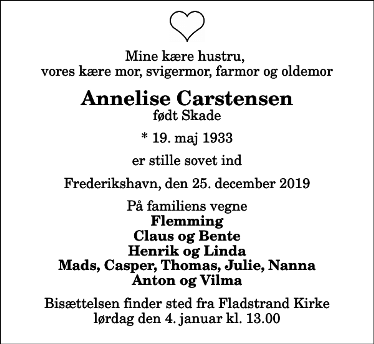 <p>Mine kære hustru, vores kære mor, svigermor, farmor og oldemor<br />Annelise Carstensen<br />født Skade<br />* 19. maj 1933<br />er stille sovet ind<br />Frederikshavn, den 25. december 2019<br />På familiens vegne<br />Flemming Claus og Bente Henrik og Linda Mads, Casper, Thomas, Julie, Nanna Anton og Vilma<br />Bisættelsen finder sted fra Fladstrand Kirke lørdag den 4. januar kl. 13.00</p>