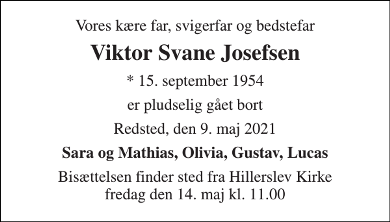 <p>Vores kære far, svigerfar og bedstefar<br />Viktor Svane Josefsen<br />*​ 15. september 1954<br />er pludselig gået bort<br />Redsted, den 9. maj 2021<br />Sara og Mathias, Olivia, Gustav, Lucas<br />Bisættelsen​ finder sted fra Hillerslev Kirke​ fredag den 14. maj​ kl. 11.00</p>