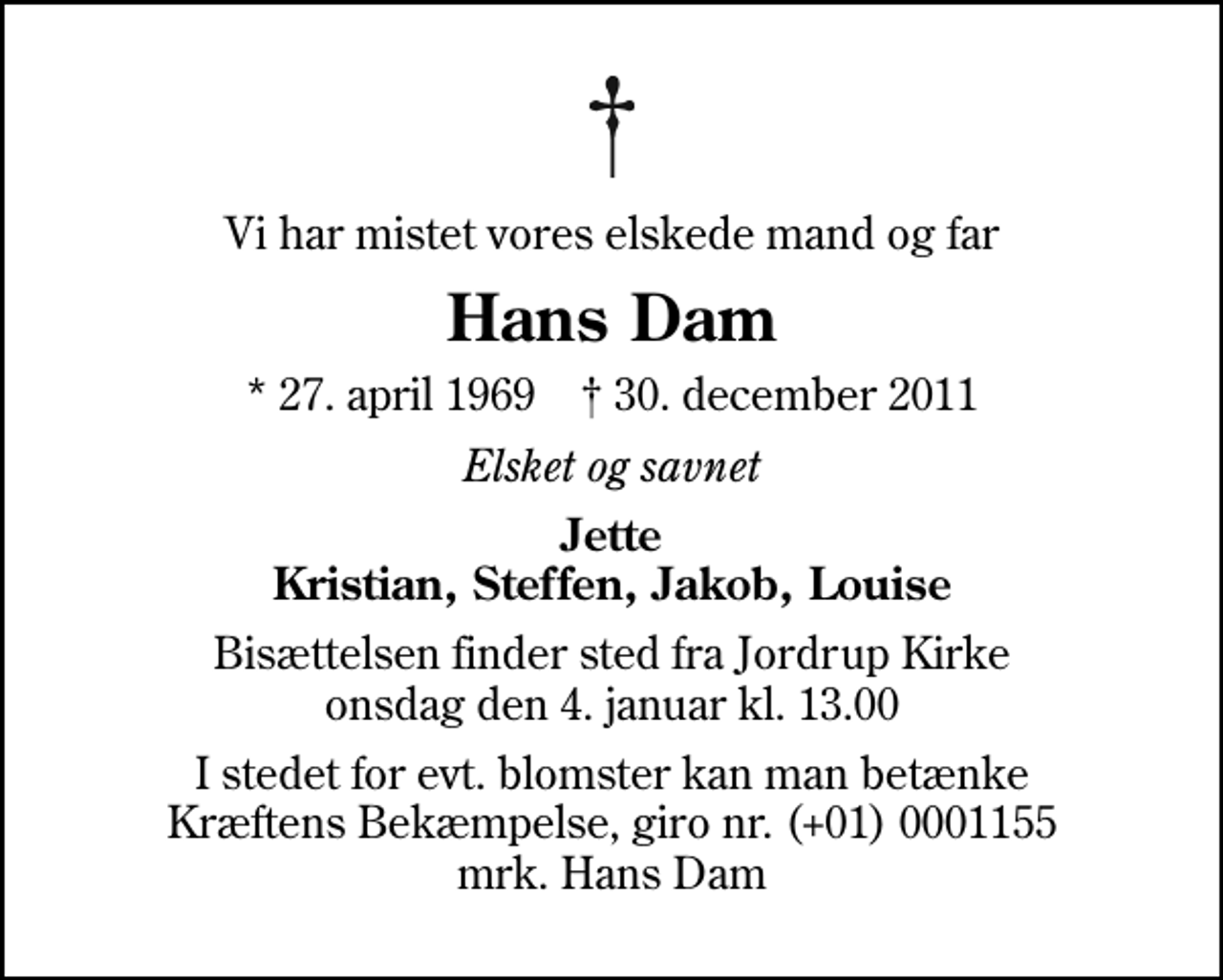 <p>Vi har mistet vores elskede mand og far<br />Hans Dam<br />* 27. april 1969 ✝ 30. december 2011<br />Elsket og savnet<br />Jette Kristian, Steffen, Jakob, Louise<br />Bisættelsen finder sted fra Jordrup Kirke onsdag den 4. januar kl. 13.00<br />I stedet for evt. blomster kan man betænke<br />Kræftens Bekæmpelse reg.4183konto0001155mrk. Hans<br />Dam</p>