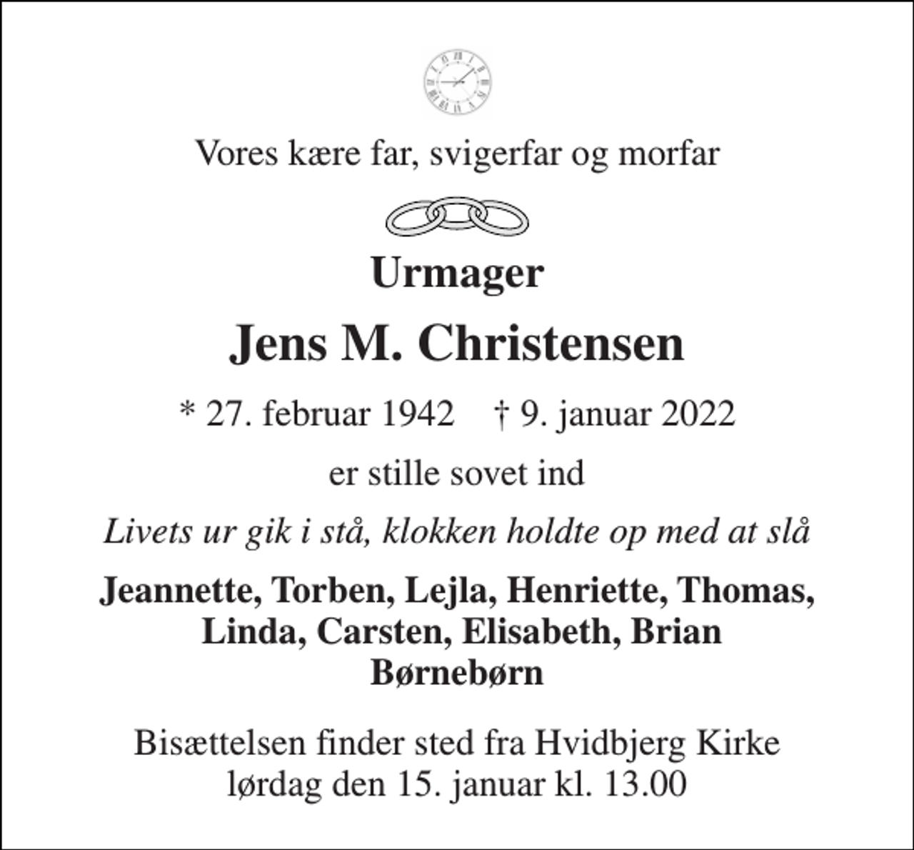 <p>Vores kære far, svigerfar og morfar<br />Urmager<br />Jens M. Christensen<br />*​ 27. februar 1942​ †​ 9. januar 2022<br />er stille sovet ind<br />Livets ur gik i stå, klokken holdte op med at slå<br />Jeannette, Torben, Lejla, Henriette, Thomas, Linda, Carsten, Elisabeth, Brian Børnebørn<br />Bisættelsen​ finder sted fra Hvidbjerg Kirke​ lørdag den 15. januar​ kl. 13.00</p>