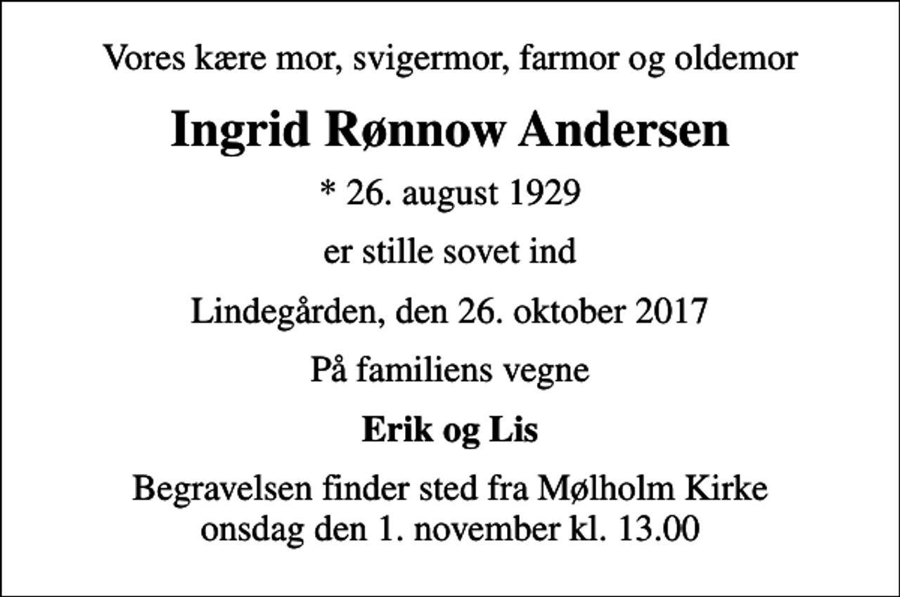 <p>Vores kære mor, svigermor, farmor og oldemor<br />Ingrid Rønnow Andersen<br />* 26. august 1929<br />er stille sovet ind<br />Lindegården, den 26. oktober 2017<br />På familiens vegne<br />Erik og Lis<br />Begravelsen finder sted fra Mølholm Kirke onsdag den 1. november kl. 13.00</p>
