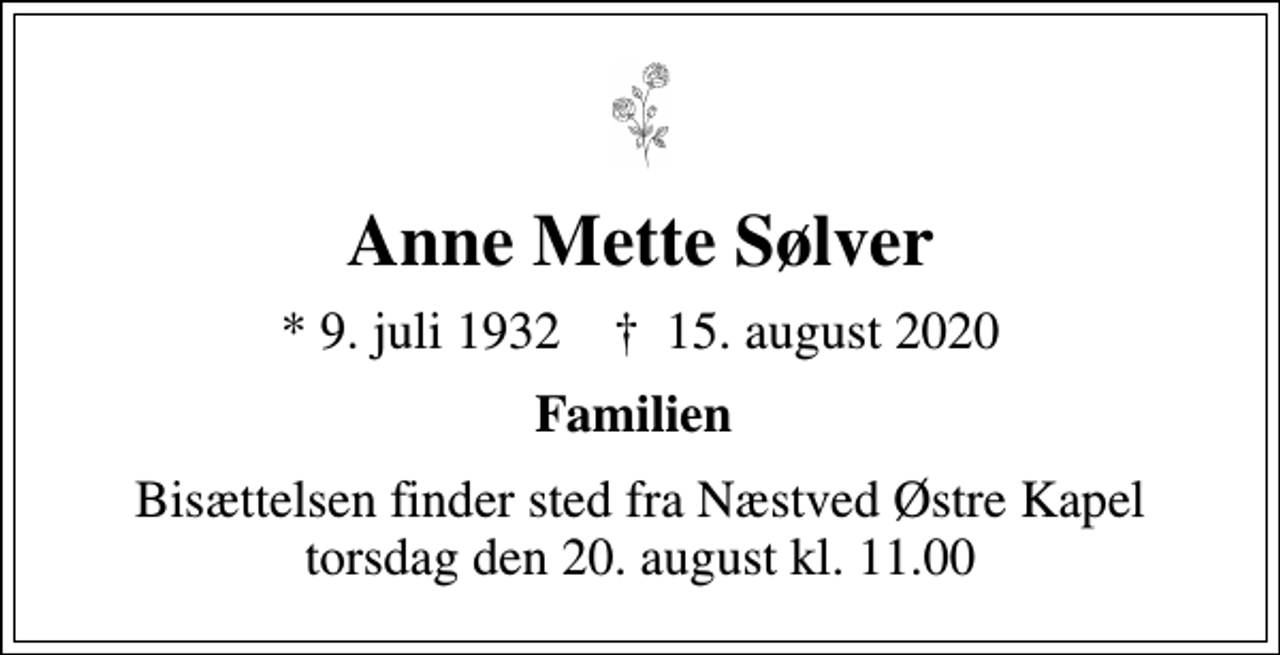 <p>Anne Mette Sølver<br />* 9. juli 1932 ✝ 15. august 2020<br />Familien<br />Bisættelsen finder sted fra Næstved Østre Kapel torsdag den 20. august kl. 11.00</p>