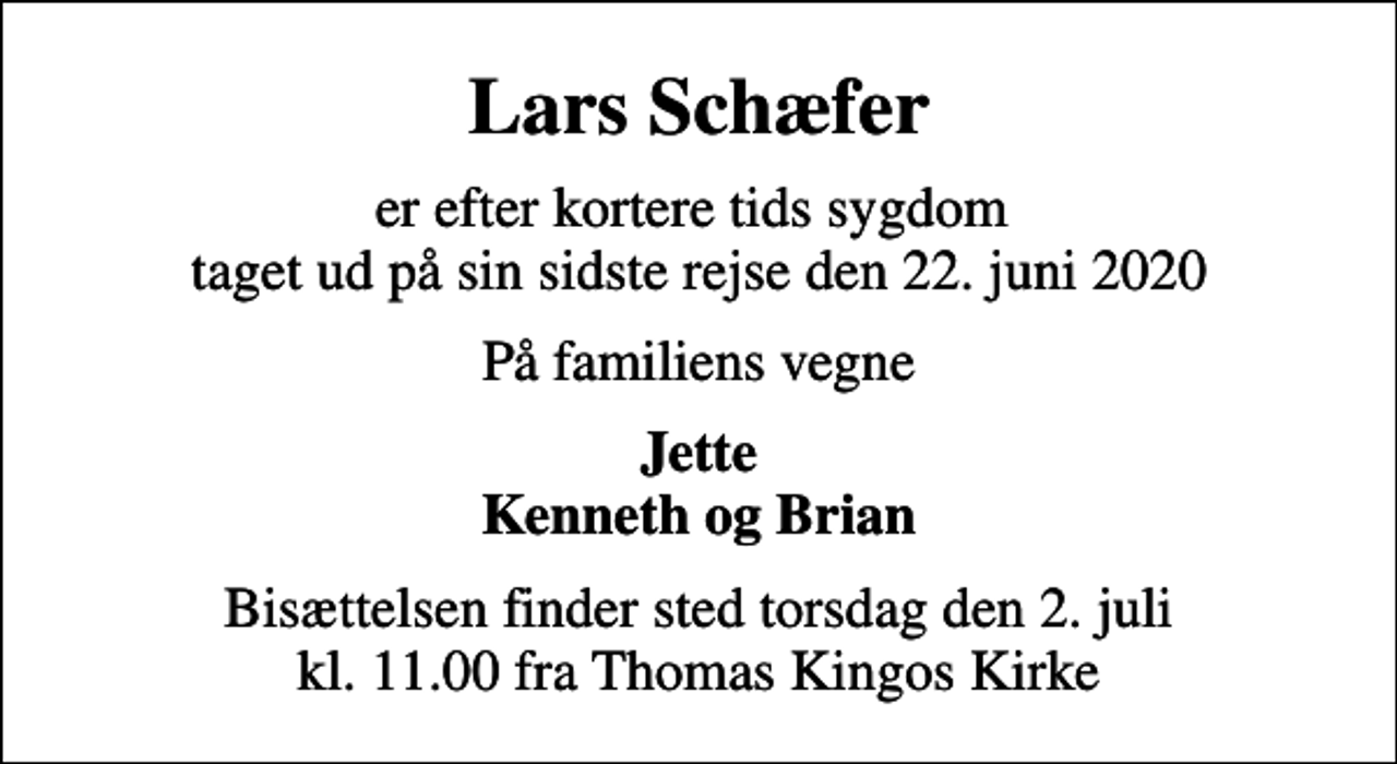 <p>Lars Schæfer<br />er efter kortere tids sygdom taget ud på sin sidste rejse den 22. juni 2020<br />På familiens vegne<br />Jette Kenneth og Brian<br />Bisættelsen finder sted torsdag den 2. juli kl. 11.00 fra Thomas Kingos Kirke</p>
