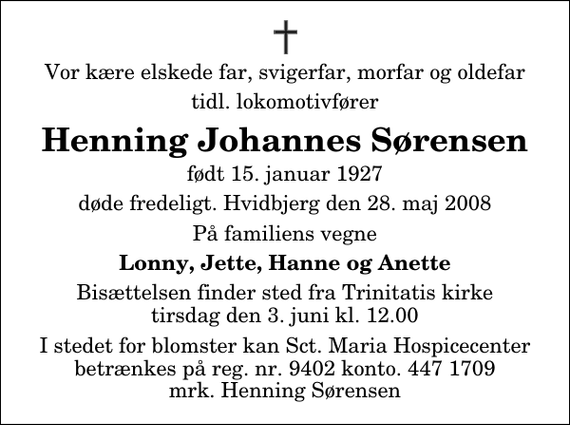 <p>Vor kære elskede far, svigerfar, morfar og oldefar<br />tidl. lokomotivfører<br />Henning Johannes Sørensen<br />født 15. januar 1927<br />døde fredeligt. Hvidbjerg den 28. maj 2008<br />På familiens vegne<br />Lonny, Jette, Hanne og Anette<br />Bisættelsen finder sted fra Trinitatis kirke tirsdag den 3. juni kl. 12.00<br />I stedet for blomster kan Sct. Maria Hospicecenter betrænkes på reg. nr. 9402 konto. 447 1709 mrk. Henning Sørensen</p>