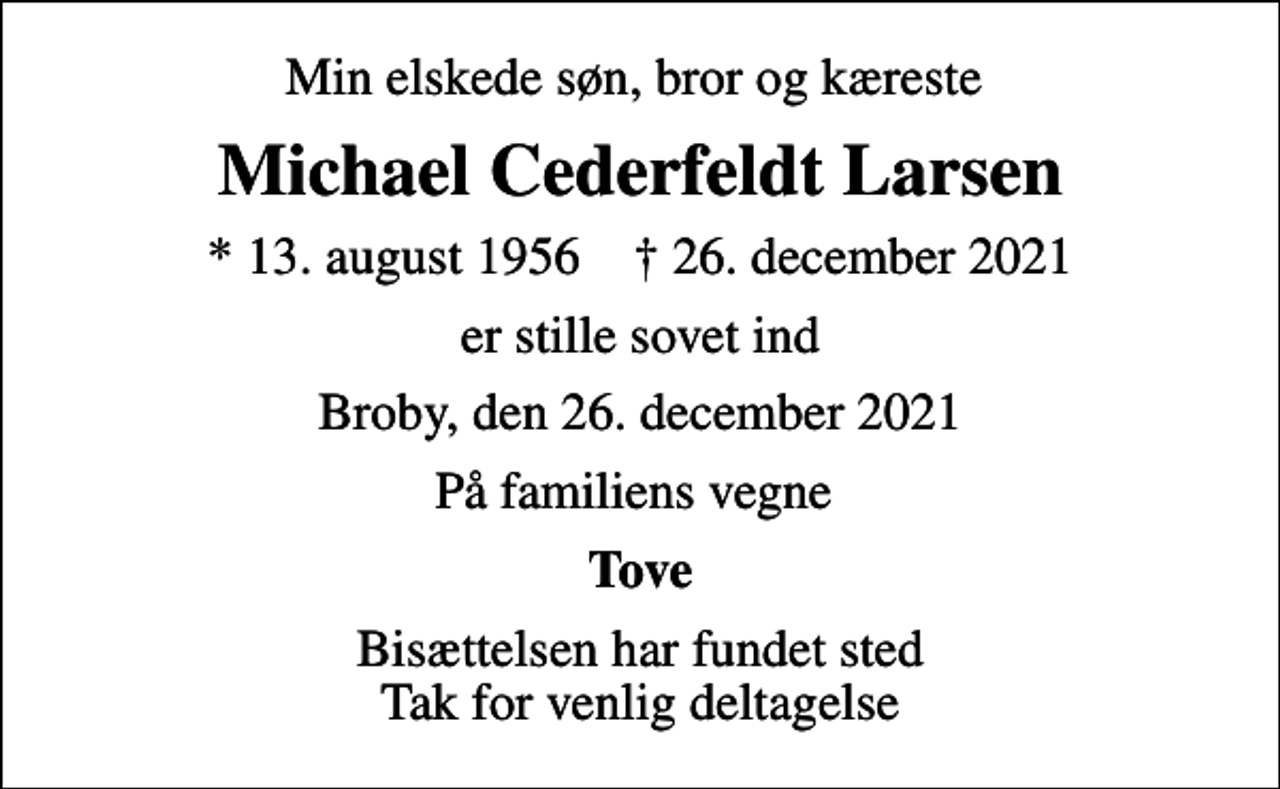 <p>Min elskede søn, bror og kæreste<br />Michael Cederfeldt Larsen<br />* 13. august 1956 ✝ 26. december 2021<br />er stille sovet ind<br />Broby, den 26. december 2021<br />På familiens vegne<br />Tove<br />Bisættelsen har fundet sted Tak for venlig deltagelse</p>