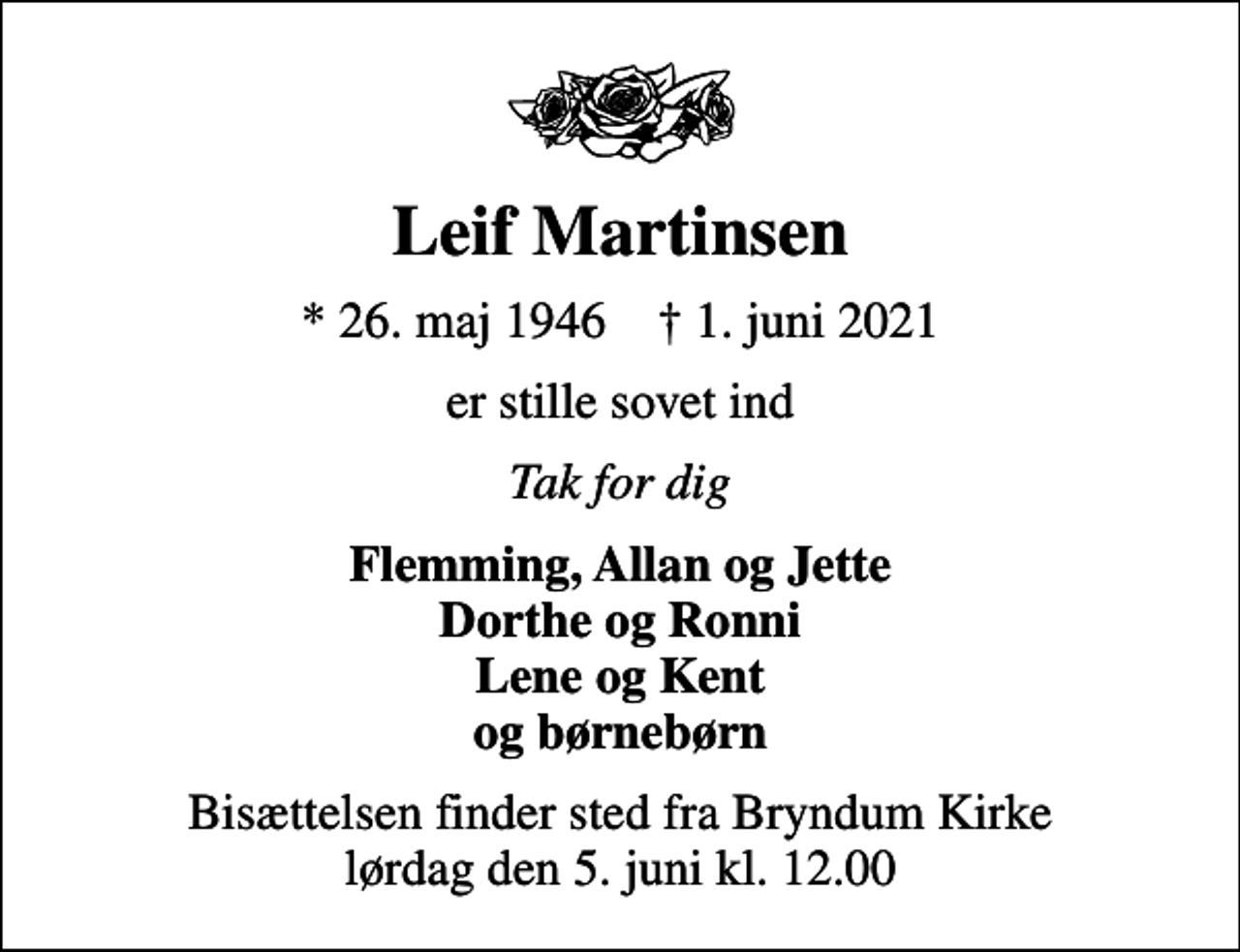 <p>Leif Martinsen<br />* 26. maj 1946 ✝ 1. juni 2021<br />er stille sovet ind<br />Tak for dig<br />Flemming, Allan og Jette Dorthe og Ronni Lene og Kent og børnebørn<br />Bisættelsen finder sted fra Bryndum Kirke lørdag den 5. juni kl. 12.00</p>