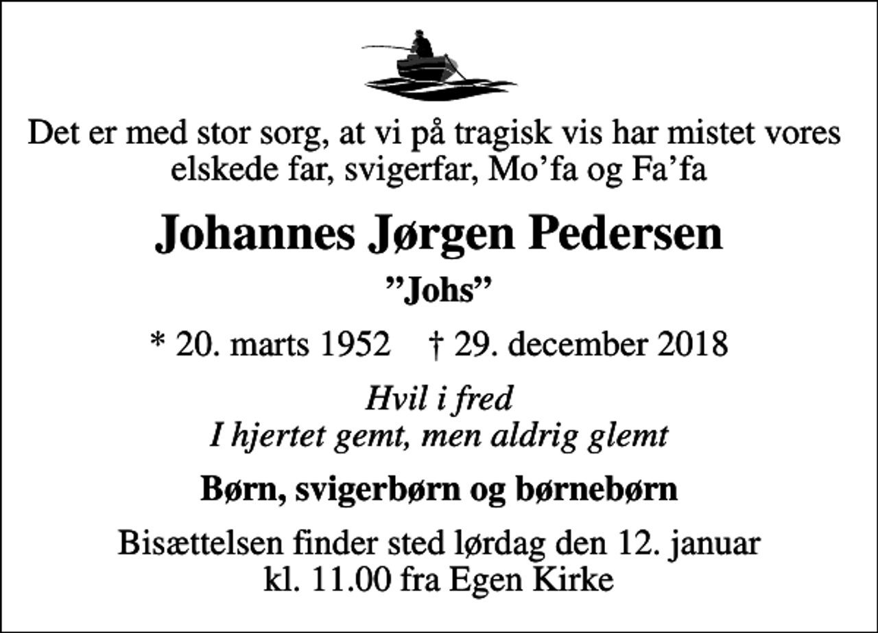 <p>Det er med stor sorg, at vi på tragisk vis har mistet vores elskede far, svigerfar, Mofa og Fafa<br />Johannes Jørgen Pedersen<br />Johs<br />* 20. marts 1952 ✝ 29. december 2018<br />Hvil i fred I hjertet gemt, men aldrig glemt<br />Børn, svigerbørn og børnebørn<br />Bisættelsen finder sted lørdag den 12. januar kl. 11.00 fra Egen Kirke</p>