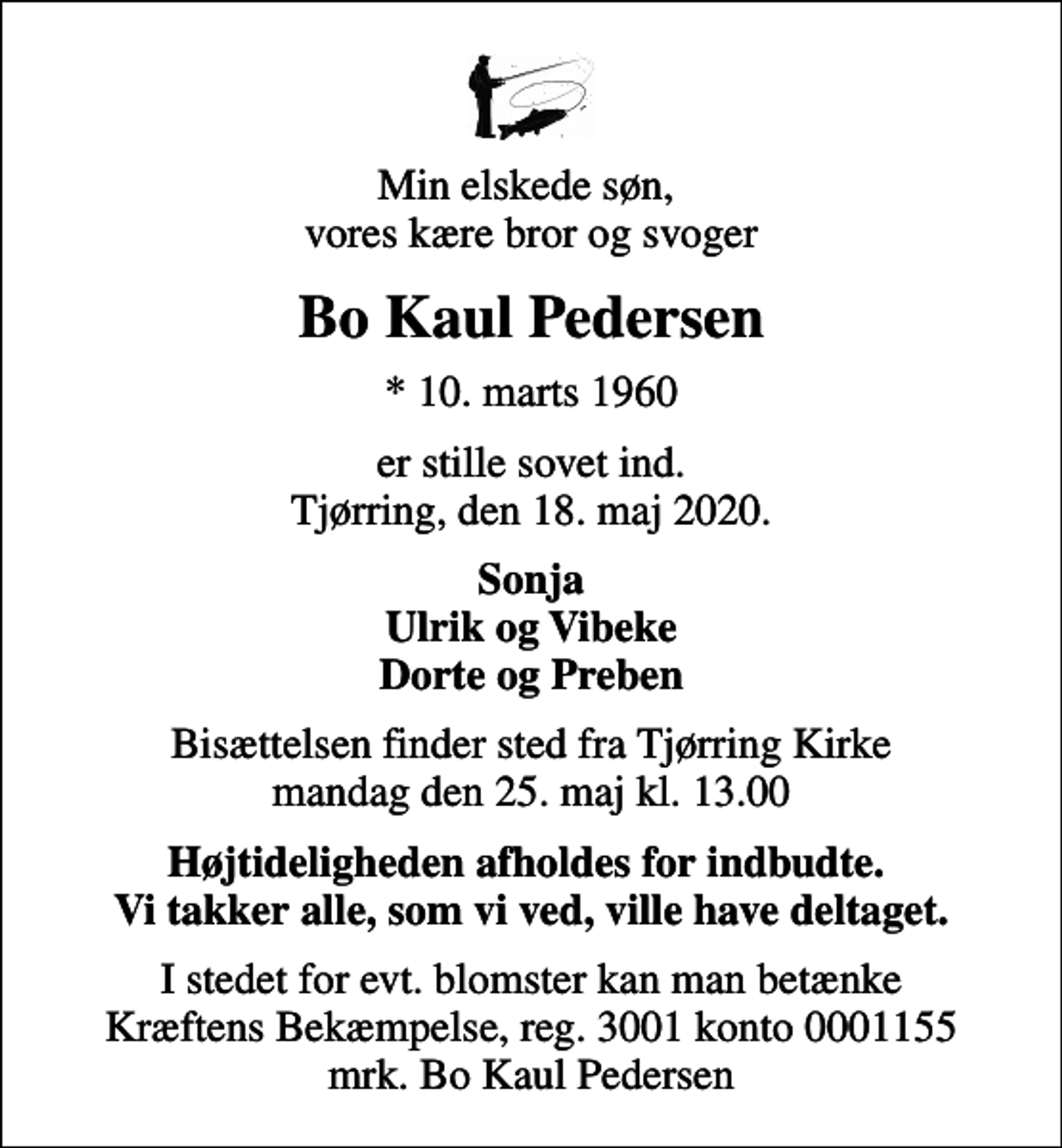 <p>Min elskede søn, vores kære bror og svoger<br />Bo Kaul Pedersen<br />* 10. marts 1960<br />er stille sovet ind. Tjørring, den 18. maj 2020.<br />Sonja Ulrik og Vibeke Dorte og Preben<br />Bisættelsen finder sted fra Tjørring Kirke mandag den 25. maj kl. 13.00<br />Højtideligheden afholdes for indbudte. Vi takker alle, som vi ved, ville have deltaget.<br />I stedet for evt. blomster kan man betænke<br />Kræftens Bekæmpelse reg.3001konto0001155mrk. Bo Kaul<br />Pedersen</p>