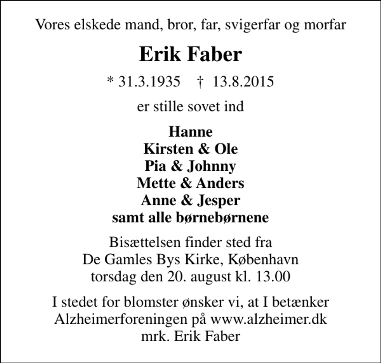 <p>Vores elskede mand, bror, far, svigerfar og morfar<br />Erik Faber<br />* 31.3.1935 ✝ 13.8.2015<br />er stille sovet ind<br />Hanne Kirsten &amp; Ole Pia &amp; Johnny Mette &amp; Anders Anne &amp; Jesper samt alle børnebørnene<br />Bisættelsen finder sted fra De Gamles Bys Kirke, København torsdag den 20. august kl. 13.00<br />I stedet for blomster ønsker vi, at I betænker Alzheimerforeningen på www.alzheimer.dk mrk. Erik Faber<br />I stedet for evt. blomster kan man betænke<br />Alzheimerforeningen reg.nr.4190konto8766738mrk. Erik<br />Faber</p>