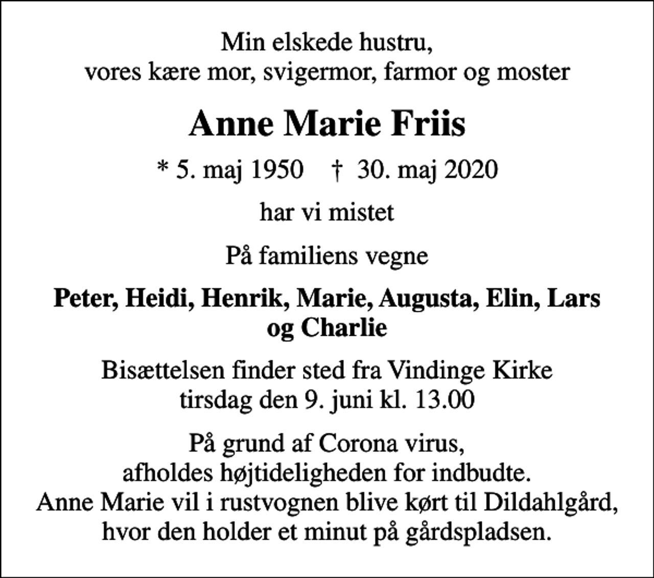 <p>Min elskede hustru, vores kære mor, svigermor, farmor og moster<br />Anne Marie Friis<br />* 5. maj 1950 ✝ 30. maj 2020<br />har vi mistet<br />På familiens vegne<br />Peter, Heidi, Henrik, Marie, Augusta, Elin, Lars og Charlie<br />Bisættelsen finder sted fra Vindinge Kirke tirsdag den 9. juni kl. 13.00<br />På grund af Corona virus, afholdes højtideligheden for indbudte. Anne Marie vil i rustvognen blive kørt til Dildahlgård, hvor den holder et minut på gårdspladsen.</p>