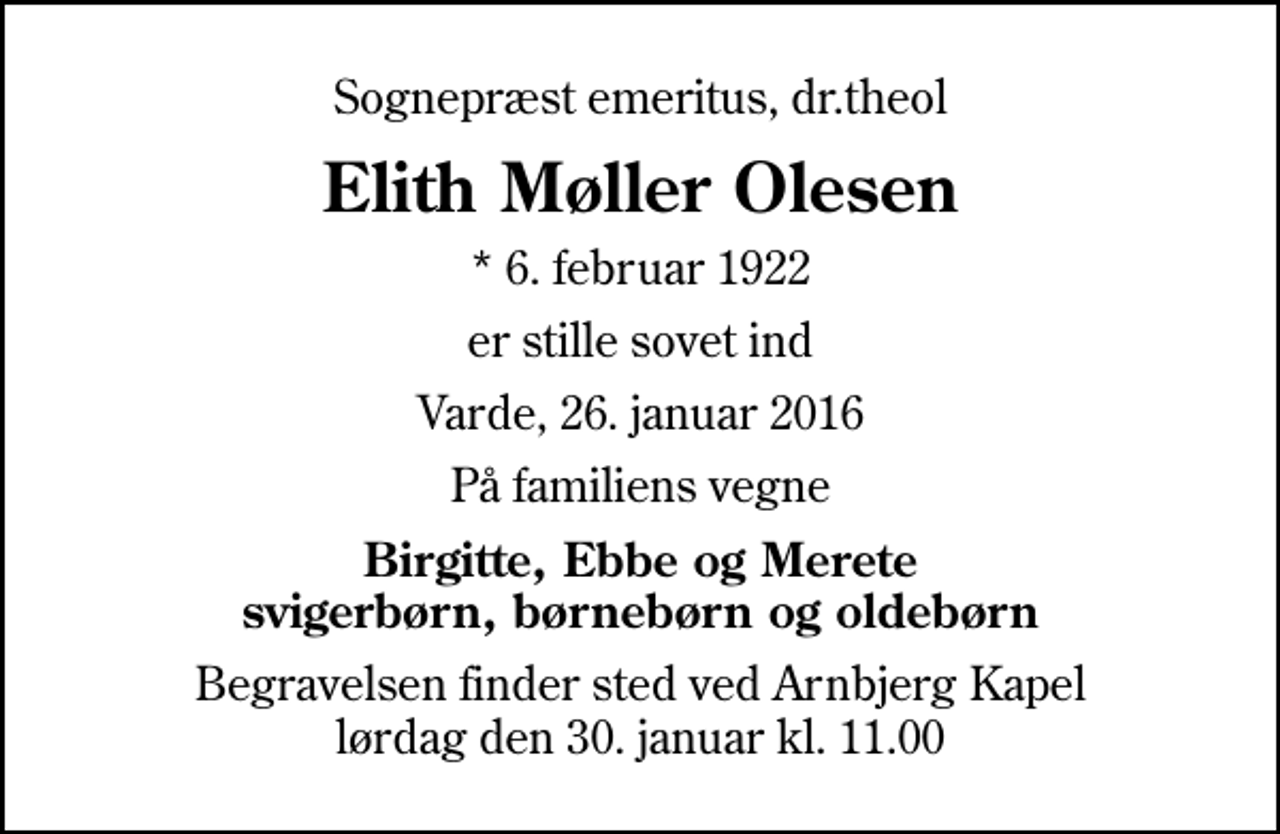 <p>Sognepræst emeritus, dr.theol<br />Elith Møller Olesen<br />* 6. februar 1922<br />er stille sovet ind<br />Varde, 26. januar 2016<br />På familiens vegne<br />Birgitte, Ebbe og Merete svigerbørn, børnebørn og oldebørn<br />Begravelsen finder sted ved Arnbjerg Kapel lørdag den 30. januar kl. 11.00</p>
