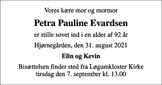 <p>Vores kære mor og mormor<br />Petra Pauline Evardsen<br />er stille sovet ind i en alder af 92 år<br />Hjørnegården, den 31. august 2021<br />Elin og Kevin<br />Bisættelsen finder sted fra Løgumkloster Kirke tirsdag den 7. september kl. 13.00</p>