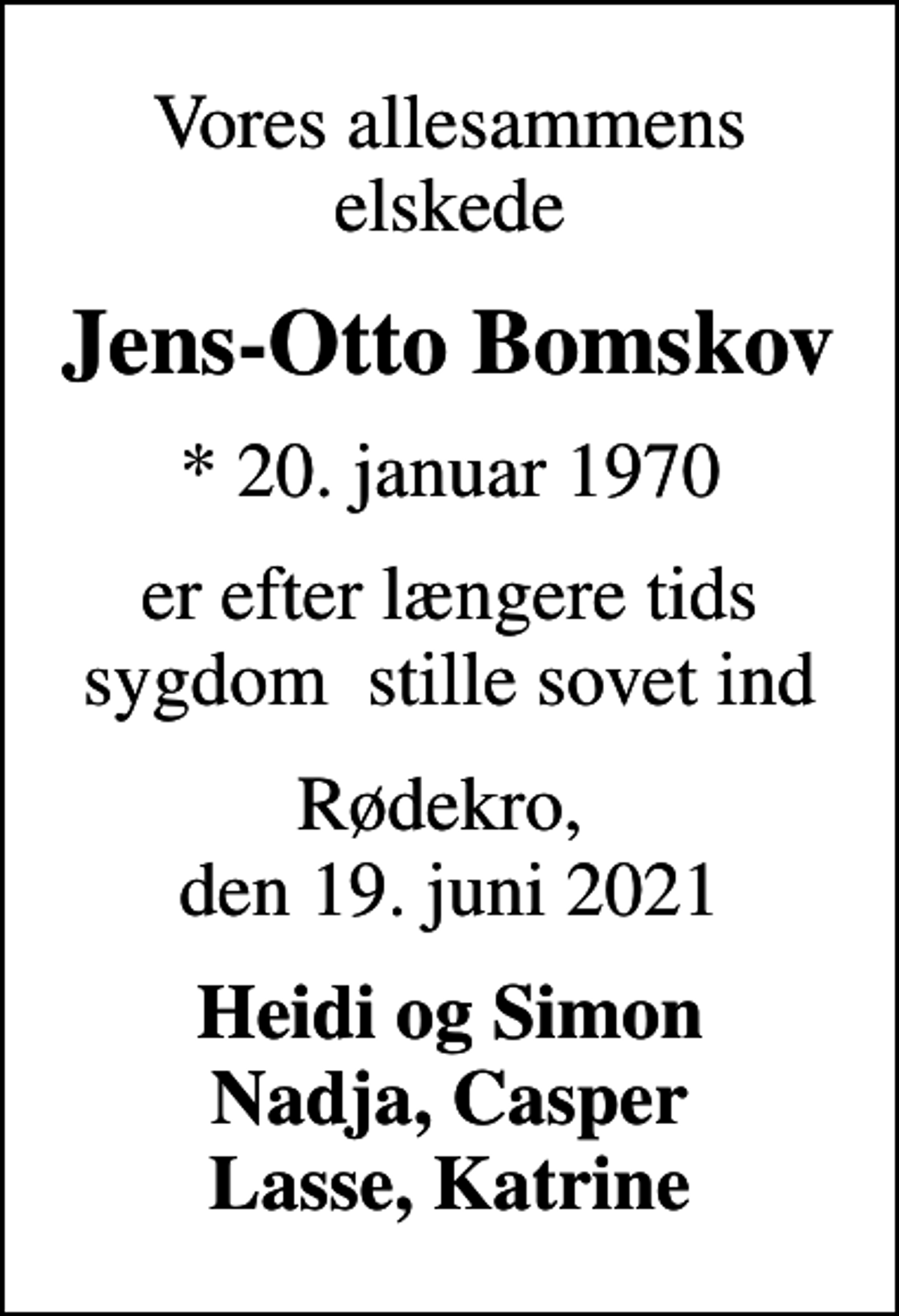 <p>Vores allesammens elskede<br />Jens-Otto Bomskov<br />* 20. januar 1970<br />er efter længere tids sygdom stille sovet ind<br />Rødekro, den 19. juni 2021<br />Heidi og Simon Nadja, Casper Lasse, Katrine</p>
