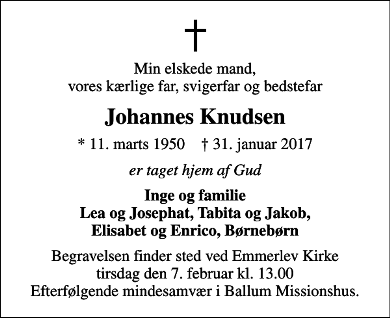 <p>Min elskede mand, vores kærlige far, svigerfar og bedstefar<br />Johannes Knudsen<br />* 11. marts 1950 ✝ 31. januar 2017<br />er taget hjem af Gud<br />Inge og familie Lea og Josephat, Tabita og Jakob, Elisabet og Enrico, Børnebørn<br />Begravelsen finder sted ved Emmerlev Kirke tirsdag den 7. februar kl. 13.00 Efterfølgende mindesamvær i Ballum Missionshus.</p>
