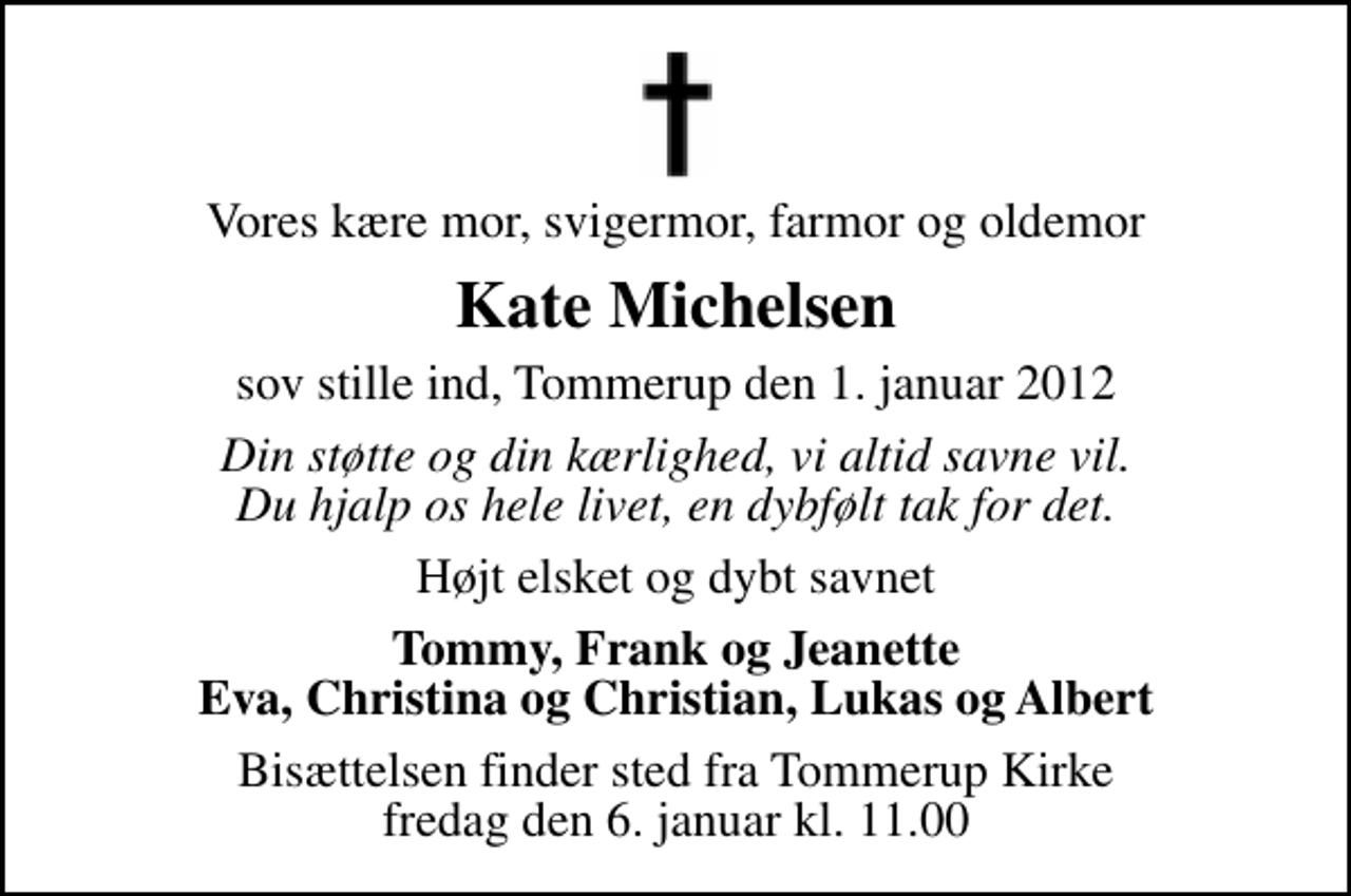 <p>Vores kære mor, svigermor, farmor og oldemor<br />Kate Michelsen<br />sov stille ind, Tommerup den 1. januar 2012<br />Din støtte og din kærlighed, vi altid savne vil. Du hjalp os hele livet, en dybfølt tak for det.<br />Højt elsket og dybt savnet<br />Tommy, Frank og Jeanette Eva, Christina og Christian, Lukas og Albert<br />Bisættelsen finder sted fra Tommerup Kirke fredag den 6. januar kl. 11.00</p>