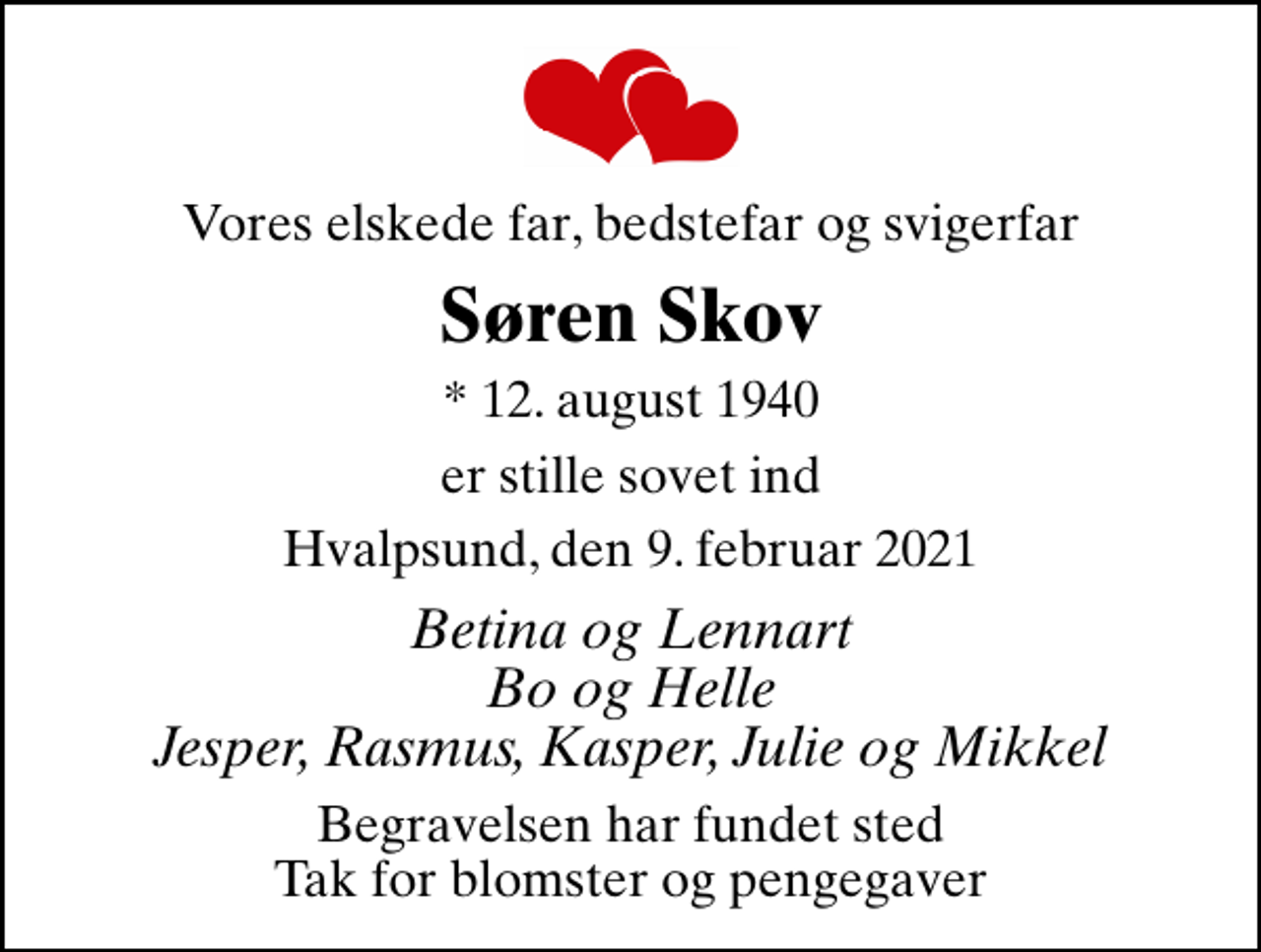 <p>Vores elskede far, bedstefar og svigerfar<br />Søren Skov<br />* 12. august 1940<br />er stille sovet ind<br />Hvalpsund, den 9. februar 2021<br />Betina og Lennart Bo og Helle Jesper, Rasmus, Kasper, Julie og Mikkel<br />Begravelsen har fundet sted Tak for blomster og pengegaver</p>