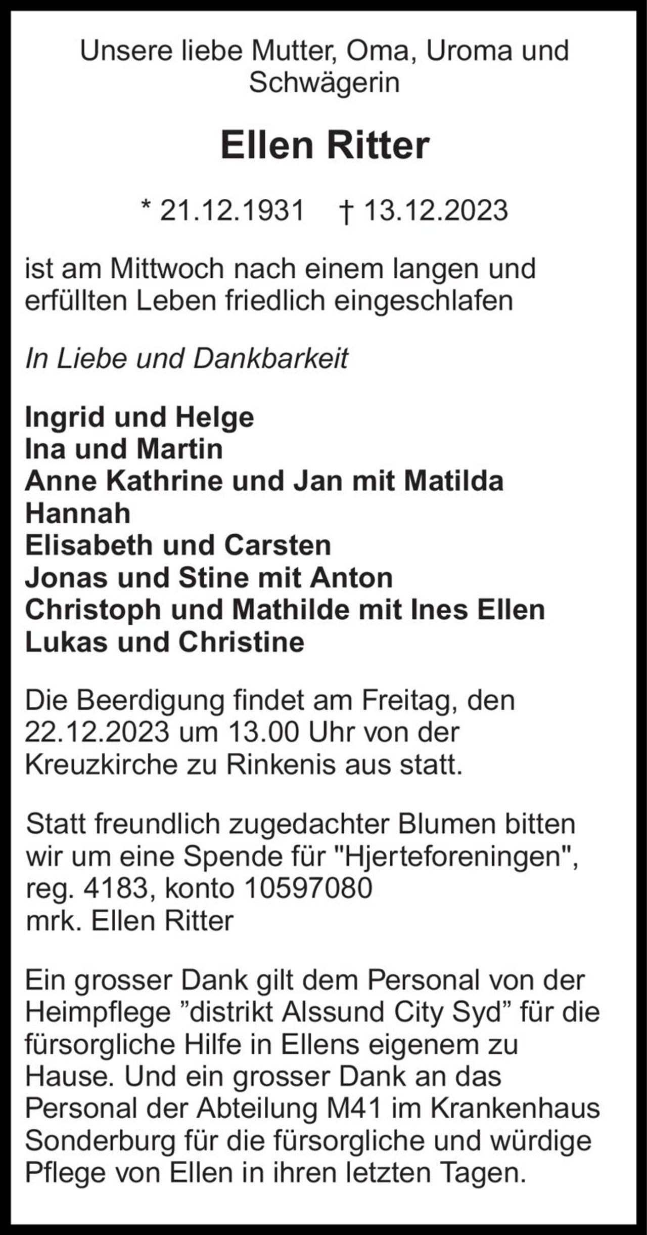 Unsere liebe Mutter, Oma, Uroma und Schwägerin ist am Mittwoch nach einem langen und erfüllten Leben friedlich eingeschlafen 
Ellen Ritter 
* 21.12.1931    † 13.12.2023 
In Liebe und Dankbarkeit 
Ingrid und Helge  Ina und Martin  Anne Kathrine und Jan mit Matilda Hannah Elisabeth und Carsten Jonas und Stine mit Anton Christoph und Mathilde mit Ines Ellen Lukas und Christine  
Die Beerdigung findet am Freitag, den 22.12.2023 um 13.00 Uhr von der Kreuzkirche zu Rinkenis aus statt. 
Statt freundlich zugedachter Blumen bitten wir um eine Spende für                  ” Hjerteforeningen” Kontonummer 3531- 3531711467. 
Ein grosser Dank gilt dem Personal von der Heimpflege ”distrikt Alssund City Syd” für die fürsorgliche Hilfe in Ellens eigenem zu Hause. Und ein grosser Dank an das Personal der Abteilung M41 im Krankenhaus Sonderburg für die fürsorgliche und würdige Pflege von Ellen in ihren letzten Tagen.
