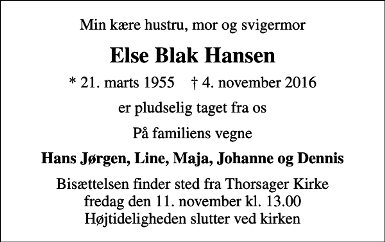 <p>Min kære hustru, mor og svigermor<br />Else Blak Hansen<br />* 21. marts 1955 ✝ 4. november 2016<br />er pludselig taget fra os<br />På familiens vegne<br />Hans Jørgen, Line, Maja, Johanne og Dennis<br />Bisættelsen finder sted fra Thorsager Kirke fredag den 11. november kl. 13.00 Højtideligheden slutter ved kirken</p>