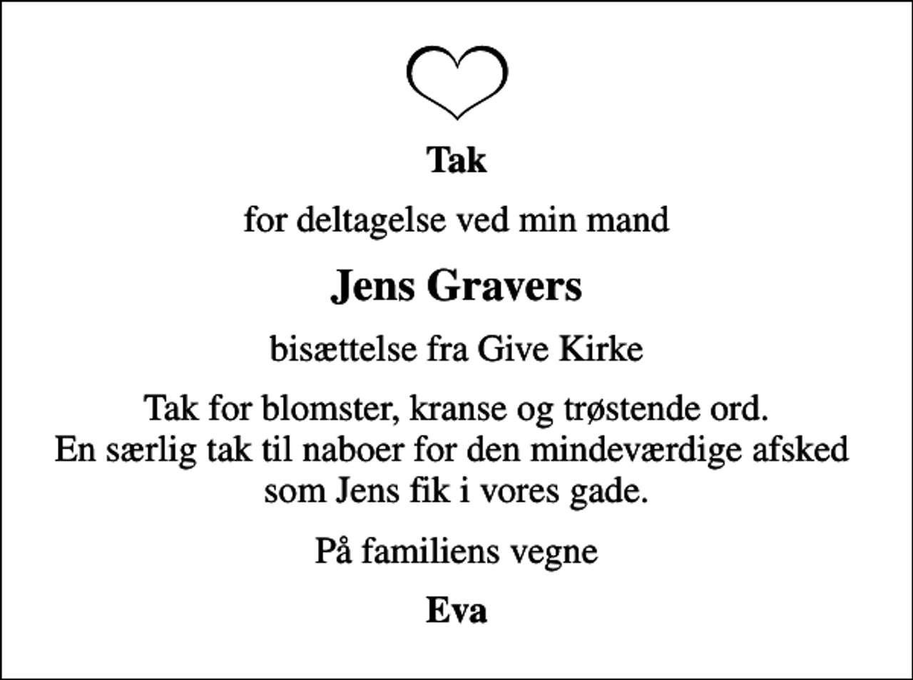<p>Tak<br />for deltagelse ved min mand<br />Jens Gravers<br />bisættelse fra Give Kirke<br />Tak for blomster, kranse og trøstende ord. En særlig tak til naboer for den mindeværdige afsked som Jens fik i vores gade.<br />På familiens vegne<br />Eva</p>