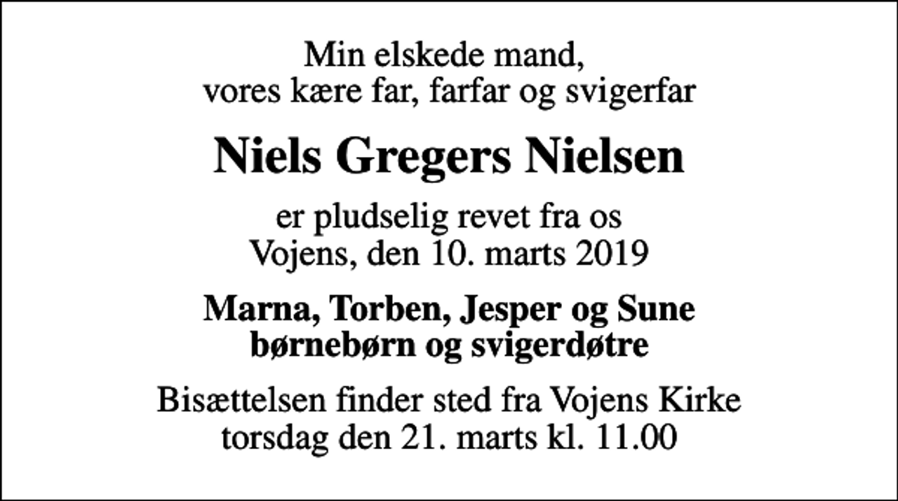 <p>Min elskede mand, vores kære far, farfar og svigerfar<br />Niels Gregers Nielsen<br />er pludselig revet fra os Vojens, den 10. marts 2019<br />Marna, Torben, Jesper og Sune børnebørn og svigerdøtre<br />Bisættelsen finder sted fra Vojens Kirke torsdag den 21. marts kl. 11.00</p>