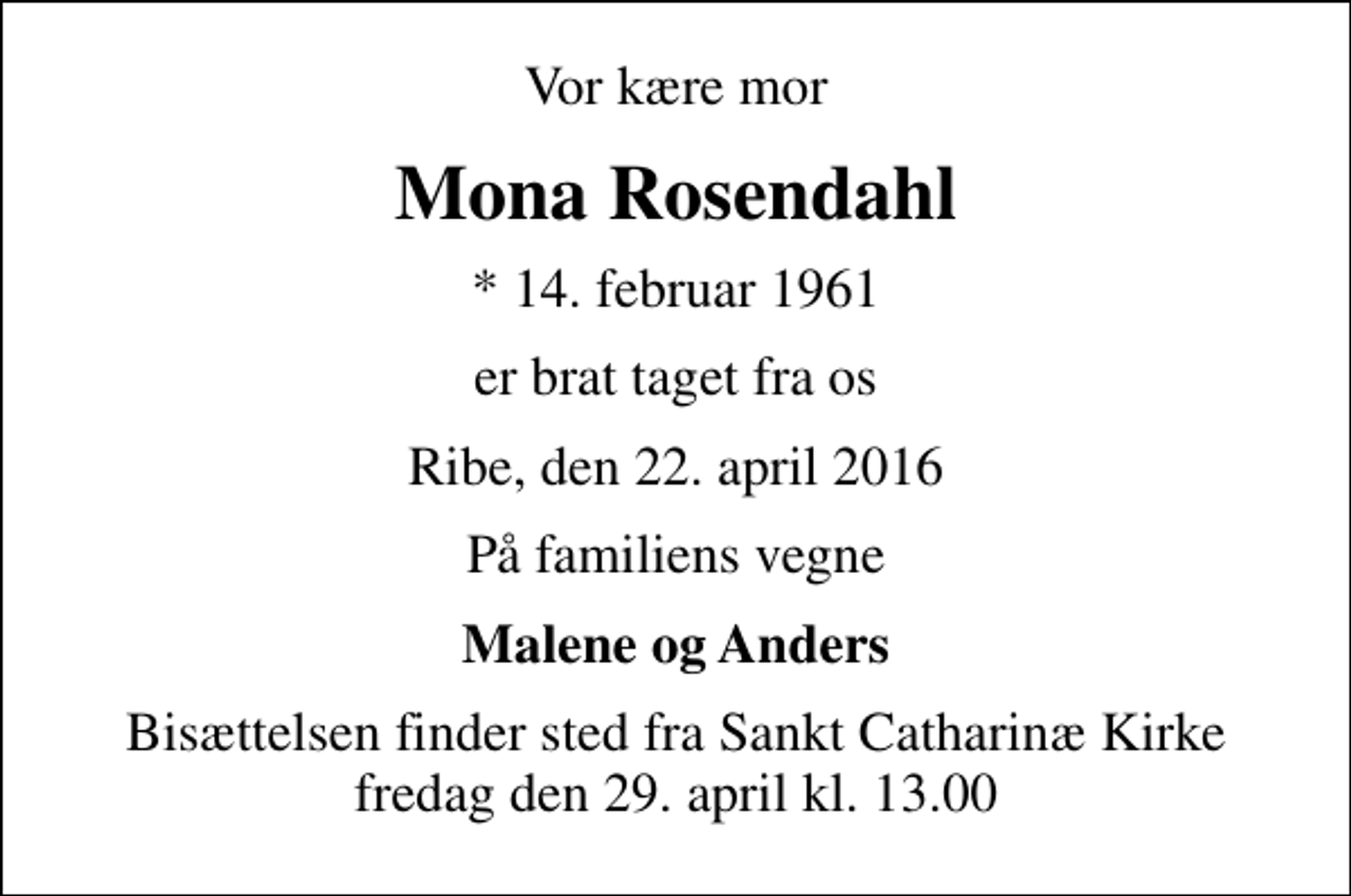 <p>Vor kære mor<br />Mona Rosendahl<br />* 14. februar 1961<br />er brat taget fra os<br />Ribe, den 22. april 2016<br />På familiens vegne<br />Malene og Anders<br />Bisættelsen finder sted fra Sankt Catharinæ Kirke fredag den 29. april kl. 13.00</p>