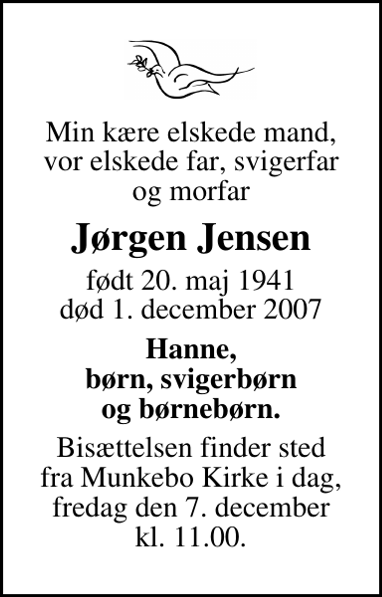 <p>Min kære elskede mand, vor elskede far, svigerfar og morfar<br />Jørgen Jensen<br />født 20. maj 1941<br />død 1. december 2007<br />Hanne, børn, svigerbørn og børnebørn.<br />Bisættelsen finder sted fra Munkebo Kirke i dag fredag den 7. december kl. 11.00</p>
