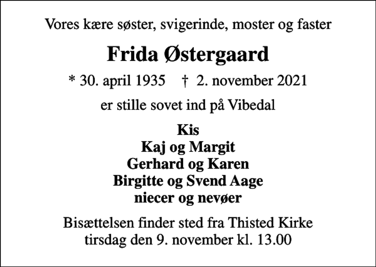 <p>Vores kære søster, svigerinde, moster og faster<br />Frida Østergaard<br />* 30. april 1935 ✝ 2. november 2021<br />er stille sovet ind på Vibedal<br />Kis Kaj og Margit Gerhard og Karen Birgitte og Svend Aage niecer og nevøer<br />Bisættelsen finder sted fra Thisted Kirke tirsdag den 9. november kl. 13.00</p>