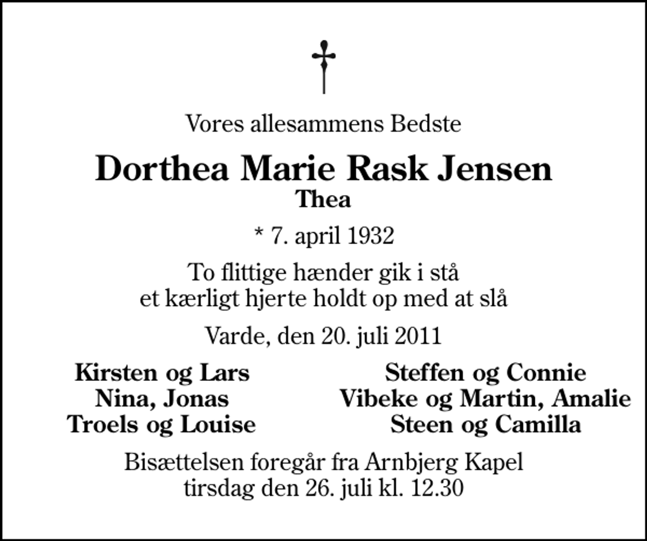 <p>Vores allesammens Bedste<br />Dorthea Marie Rask Jensen<br />Thea<br />* 7. april 1932<br />To flittige hænder gik i stå et kærligt hjerte holdt op med at slå<br />Varde, den 20. juli 2011<br />Kirsten og Lars<br />Steffen og Connie<br />Nina, Jonas<br />Vibeke og Martin, Amalie<br />Troels og Louise<br />Steen og Camilla<br />Bisættelsen foregår fra Arnbjerg Kapel tirsdag den 26. juli kl. 12.30</p>