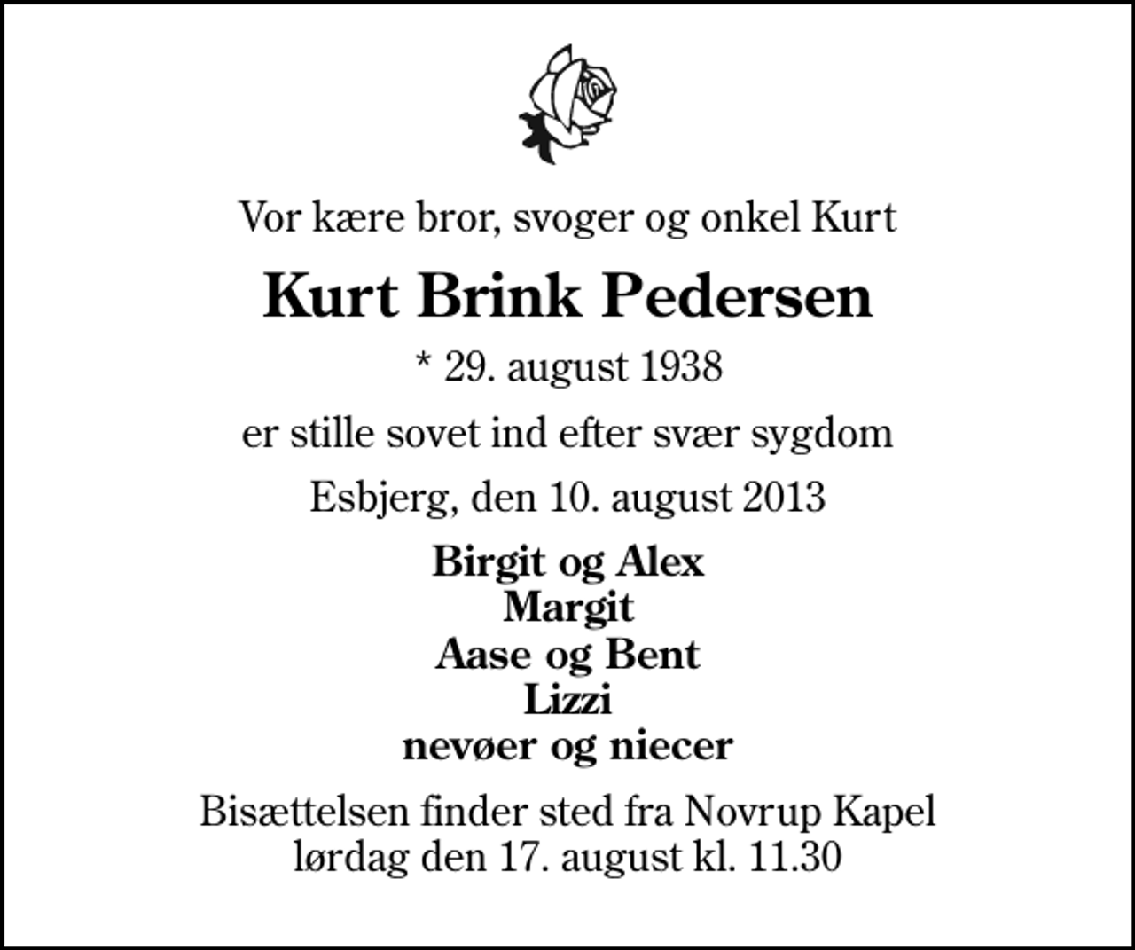 <p>Vor kære bror, svoger og onkel Kurt<br />Kurt Brink Pedersen<br />* 29. august 1938<br />er stille sovet ind efter svær sygdom<br />Esbjerg, den 10. august 2013<br />Birgit og Alex Margit Aase og Bent Lizzi nevøer og niecer<br />Bisættelsen finder sted fra Novrup Kapel lørdag den 17. august kl. 11.30</p>