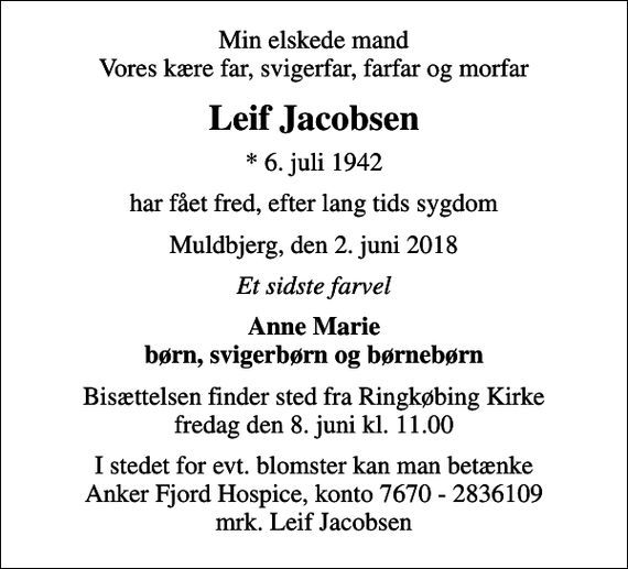 <p>Min elskede mand Vores kære far, svigerfar, farfar og morfar<br />Leif Jacobsen<br />* 6. juli 1942<br />har fået fred, efter lang tids sygdom<br />Muldbjerg, den 2. juni 2018<br />Et sidste farvel<br />Anne Marie børn, svigerbørn og børnebørn<br />Bisættelsen finder sted fra Ringkøbing Kirke fredag den 8. juni kl. 11.00<br />I stedet for evt. blomster kan man betænke<br />Anker Fjord Hospice konto7670-2836109mrk. Leif<br />Jacobsen</p>