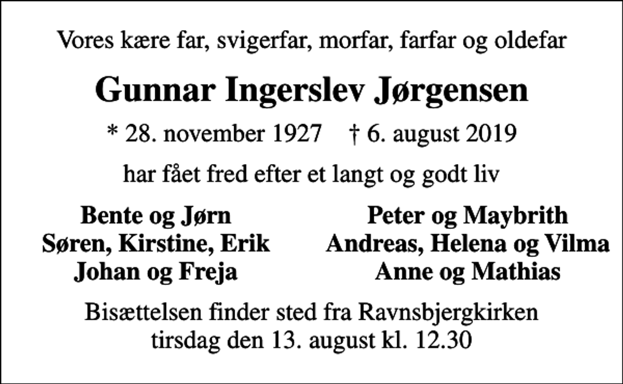<p>Vores kære far, svigerfar, morfar, farfar og oldefar<br />Gunnar Ingerslev Jørgensen<br />* 28. november 1927 ✝ 6. august 2019<br />har fået fred efter et langt og godt liv<br />Bente og Jørn<br />Peter og Maybrith<br />Søren, Kirstine, Erik<br />Andreas, Helena og Vilma<br />Johan og Freja<br />Anne og Mathias<br />Bisættelsen finder sted fra Ravnsbjergkirken tirsdag den 13. august kl. 12.30</p>